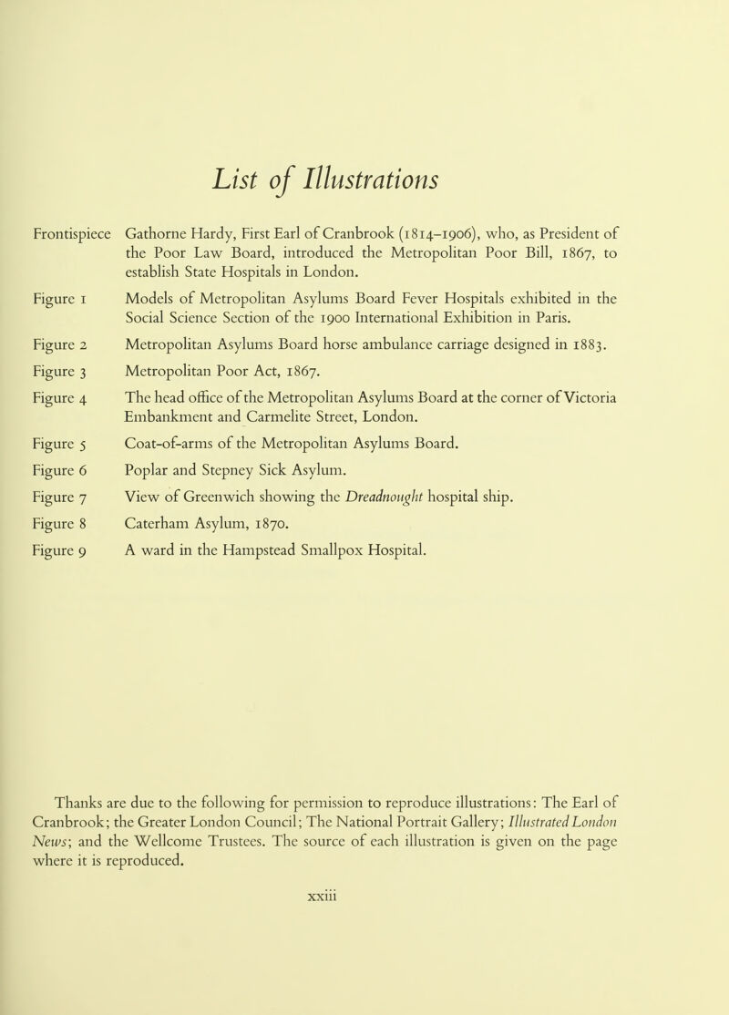 List of Illustrations Frontispiece Gathorne Hardy, First Earl of Cranbrook (i814-1906), who, as President of the Poor Law Board, introduced the Metropolitan Poor Bill, 1867, to establish State Hospitals in London. Figure 1 Models of Metropolitan Asylums Board Fever Hospitals exhibited in the Social Science Section of the 1900 International Exhibition in Paris. Figure 2 Metropolitan Asylums Board horse ambulance carriage designed in 1883. Figure 3 Metropolitan Poor Act, 1867. Figure 4 The head office of the Metropolitan Asylums Board at the corner of Victoria Embankment and Carmelite Street, London. Figure 5 Coat-of-arms of the Metropolitan Asylums Board. Figure 6 Poplar and Stepney Sick Asylum. Figure 7 View of Greenwich showing the Dreadnought hospital ship. Figure 8 Caterham Asylum, 1870. Figure 9 A ward in the Hampstead Smallpox Hospital. Thanks are due to the following for permission to reproduce illustrations: The Earl of Cranbrook; the Greater London Council; The National Portrait Gallery; Illustrated London News; and the Wellcome Trustees. The source of each illustration is given on the page where it is reproduced.