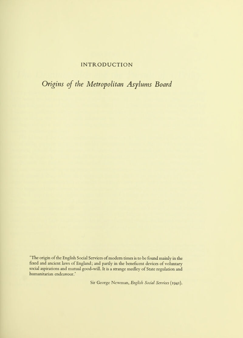 INTRODUCTION Origins of the Metropolitan Asylums Board 'The origin of the English Social Services of modern times is to be found mainly in the fixed and ancient laws of England; and partly in the beneficent devices of voluntary social aspirations and mutual good-will. It is a strange medley of State regulation and humanitarian endeavour.' Sir George Newman, English Social Services (1941).