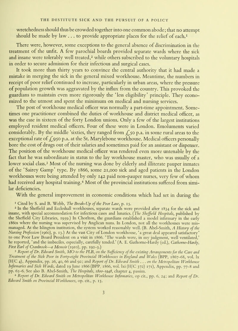 wretchedness should thus be crowded together into one common abode; that no attempt should be made by law ... to provide appropriate places for the relief of each.1 There were, however, some exceptions to the general absence of discrimination in the treatment of the unfit. A few parochial boards provided separate wards where the sick and insane were tolerably well treated,2 while others subscribed to the voluntary hospitals in order to secure admission for their infectious and surgical cases. It took more than thirty years to convince the central authority that it had made a mistake in merging the sick in the general mixed workhouse. Meantime, the numbers in receipt of poor relief continued to increase, particularly in urban areas, where the pressure of population growth was aggravated by the influx from the country. This provoked the guardians to maintain even more rigorously the 'less eligibility' principle. They econo- mized to the utmost and spent the minimum on medical and nursing services. The post of workhouse medical officer was normally a part-time appointment. Some- times one practitioner combined the duties of workhouse and district medical officer, as was the case in sixteen of the forty London unions. Only a few of the largest institutions employed resident medical officers. Four of these were in London. Emoluments varied considerably. By the middle 'sixties, they ranged from -£50 p.a. in some rural areas to the exceptional rate of ^950 p.a. at the St. Marylebone workhouse. Medical officers personally bore the cost of drugs out of their salaries and sometimes paid for an assistant or dispenser. The position of the workhouse medical officer was rendered even more untenable by the fact that he was subordinate in status to the lay workhouse master, who was usually of a lower social class.3 Most of the nursing was done by elderly and illiterate pauper inmates of the 'Sairey Gamp' type. By 1866, some 21,000 sick and aged patients in the London workhouses were being attended by only 142 paid non-pauper nurses, very few of whom had received any hospital training.4 Most of the provincial institutions suffered from simi- lar deficiencies. With the general improvement in economic conditions which had set in during the 1 Cited by S. and B. Webb, The Break-Up of the Poor Law, p. 15. 2 In the Sheffield and Eccleshall workhouses, separate wards were provided after 1834 for the sick and insane, with special accommodation for infectious cases and lunatics. (The Sheffield Hospitals, published by the Sheffield City Libraries, 1959.) In Chorlton, the guardians established a model infirmary in the early 1860s where the nursing was supervised by Anglican nuns. In London, not all the workhouses were mis- managed. At the Islington institution, the system worked reasonably well. (B. Abel-Smith, A History of the Nursing Profession (i960), p. 13.) At the vast City of London workhouse, 'a great deal appeared satisfactory' to one Poor Law Board President on a visit in 1866. 'The wards were, in my judgment, well ventilated,' he reported, 'and the imbeciles, especially, carefully tended.' (A. E. Gathorne-Hardy (ed.), Gathorne-Hardy, First Earl of Cranbrook—a Memoir (1910), pp. 192-3.) 3 Report of Dr. Edward Smith, MO to the PLB, on the Sufficiency of the existing Arrangements for the Care and Treatment of the Sick Poor in Forty-eight Provincial Workhouses in England and Wales (BPP, 1867-68, vol. lx (H/C 4), Appendix, pp. 26, 40, 66 and 92; and Report of Dr. Edward Smith . . . on the Metropolitan Workhouse Infirmaries and Sick Wards, dated 19 June 1866 (BPP, 1866, vol. Ixi (H/C 372) 171), Appendix, pp. 77-8 and pp. 65-6. See also B. Abel-Smith, The Hospitals, 1800-1948, chapter 4, passim. 4 Report of Dr. Edward Smith on Metropolitan Workhouse Infirmaries, op cit., pp. 6, 24; and Report of Dr. Edward Smith on Provincial Workhouses, op. cit., p. 13.