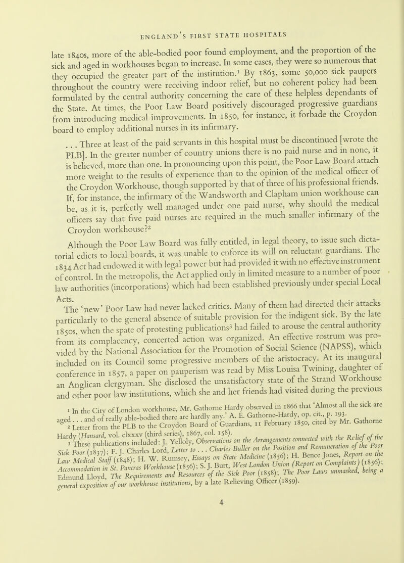 late 1840s more of the able-bodied poor found employment, and the proportion of the sick and aged in workhouses began to increase. In some cases, they were so numerous that they occupied the greater part of the institution.' By 1863, some 50,000 sick paupers throughout the country were receiving indoor relief, but no coherent policy had been formulated by the central authority concerning the care of these helpless dependants ot the State At times, the Poor Law Board positively discouraged progressive guardians from introducing medical improvements. In 1850, for instance, it forbade the Croydon board to employ additional nurses in its infirmary. Three at least of the paid servants in this hospital must be discontinued [wrote the PLBl In the greater number of country unions there is no paid nurse and in none, it is believed, more than one. In pronouncing upon this point, the Poor Law Board attach more weight to the results of experience than to the opinion of the medical officer ot the Croydon Workhouse, though supported by that of three of his professional friends. If for instance, the infirmary of the Wandsworth and Clapham union workhouse can be as it is, perfectly well managed under one paid nurse, why should the medical officers say that five paid nurses are required in the much smaller infirmary ot the Croydon workhouse?2 Although the Poor Law Board was fully entitled, in legal theory, to issue such dicta- torial edicts to local boards, it was unable to enforce its will on reluctant guardians. The 18u Act had endowed it with legal power but had provided it with no effective instrument of control. In the metropolis, the Act applied only in limited measure to a number of poor law authorities (incorporations) which had been established previously under special Local A-Cts The 'new' Poor Law had never lacked critics. Many of them had directed their attacks particularly to the general absence of suitable provision for the indigent sick. By the late ;85os when the spate of protesting publicationS3 had failed to arouse the central authority from'its complacency, concerted action was organized An effective rostrum was pro- vided by the National Association for the Promotion of Social Science (NAPSS), which included on its Council some progressive members of the aristocracy. At its inaugural conference in 1857, a paper on pauperism was read by Miss Louisa Twining daughter of an Anglican clergyman. She disclosed the unsatisfactory state of the Strand Workhouse and other poor law institutions, which she and her friends had visited during the previous 1 In the City of London workhouse, Mr. Gathorne Hardy observed in 1866 that 'Almost all the sick are aeed and ofreally able-bodied there are hardly any.' A E. Gathorne-Hardy op. at pi93- «L^rfrom the PLB to the Croydon Board of Guardians, 11 February 1850, cued by Mr. Gathorne ^fp^ - * ™rd with the R1i ofPthe c- 11 (Xt,Y ? T cSs Lord Letter to . . . Charles Butter on the Position and Remuneration of the Poor f W ^hff(rlf) HwLmX Essays on State Medicine (1856); H. Bcnce Jones Reporton the Law Medical ff^^^^^S^. s^T. Burt, West London Union (Report on Complaints■) 1856); general exposition of our workhouse institutions, by a late Relieving Officer (1859).