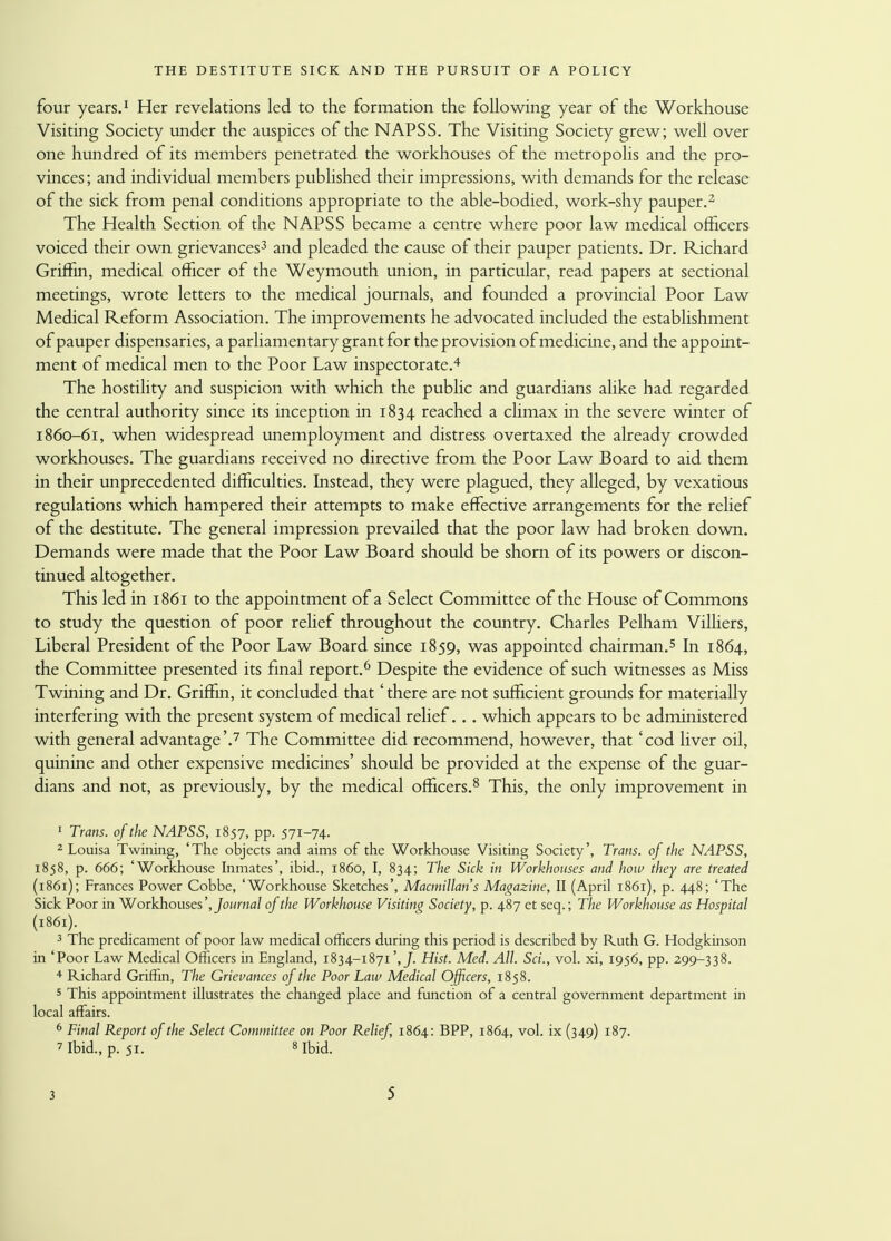 four years.1 Her revelations led to the formation the following year of the Workhouse Visiting Society under the auspices of the NAPSS. The Visiting Society grew; well over one hundred of its members penetrated the workhouses of the metropolis and the pro- vinces; and individual members published their impressions, with demands for the release of the sick from penal conditions appropriate to the able-bodied, work-shy pauper.2 The Health Section of the NAPSS became a centre where poor law medical officers voiced their own grievances3 and pleaded the cause of their pauper patients. Dr. Richard Griffin, medical officer of the Weymouth union, in particular, read papers at sectional meetings, wrote letters to the medical journals, and founded a provincial Poor Law Medical Reform Association. The improvements he advocated included the establishment of pauper dispensaries, a parliamentary grant for the provision of medicine, and the appoint- ment of medical men to the Poor Law inspectorate.4 The hostility and suspicion with which the public and guardians alike had regarded the central authority since its inception in 1834 reached a climax in the severe winter of 1860-61, when widespread unemployment and distress overtaxed the already crowded workhouses. The guardians received no directive from the Poor Law Board to aid them in their unprecedented difficulties. Instead, they were plagued, they alleged, by vexatious regulations which hampered their attempts to make effective arrangements for the relief of the destitute. The general impression prevailed that the poor law had broken down. Demands were made that the Poor Law Board should be shorn of its powers or discon- tinued altogether. This led in 1861 to the appointment of a Select Committee of the House of Commons to study the question of poor relief throughout the country. Charles Pelham Vilhers, Liberal President of the Poor Law Board since 1859, was appointed chairman.5 In 1864, the Committee presented its final report.6 Despite the evidence of such witnesses as Miss Twining and Dr. Griffin, it concluded that' there are not sufficient grounds for materially interfering with the present system of medical relief. . . which appears to be administered with general advantage'.7 The Committee did recommend, however, that 'cod liver oil, quinine and other expensive medicines' should be provided at the expense of the guar- dians and not, as previously, by the medical officers.8 This, the only improvement in 1 Trans, of the NAPSS, 1857, pp. 571-74. 2 Louisa Twining, 'The objects and aims of the Workhouse Visiting Society', Trans, of the NAPSS, 1858, p. 666; 'Workhouse Inmates', ibid., i860, I, 834; The Sick in Workhouses and how they are treated (1861); Frances Power Cobbe, 'Workhouse Sketches', Macmillans Magazine, II (April 1861), p. 448; 'The Sick Poor in Workhouses 'journal of the Workhouse Visiting Society, p. 487 et seq.; The Workhouse as Hospital (1861). 3 The predicament of poor law medical officers during this period is described by Ruth G. Hodgkinson in 'Poor Law Medical Officers in England, 1834-1871',/. Hist. Med. All. Sci., vol. xi, 1956, pp. 299-338. 4 Richard Griffin, The Grievances of the Poor Law Medical Officers, 1858. 5 This appointment illustrates the changed place and function of a central government department in local affairs. 6 Final Report of the Select Committee on Poor Relief, 1864: BPP, 1864, vol. ix (349) 187. 7 Ibid., p. 51. s Ibid.