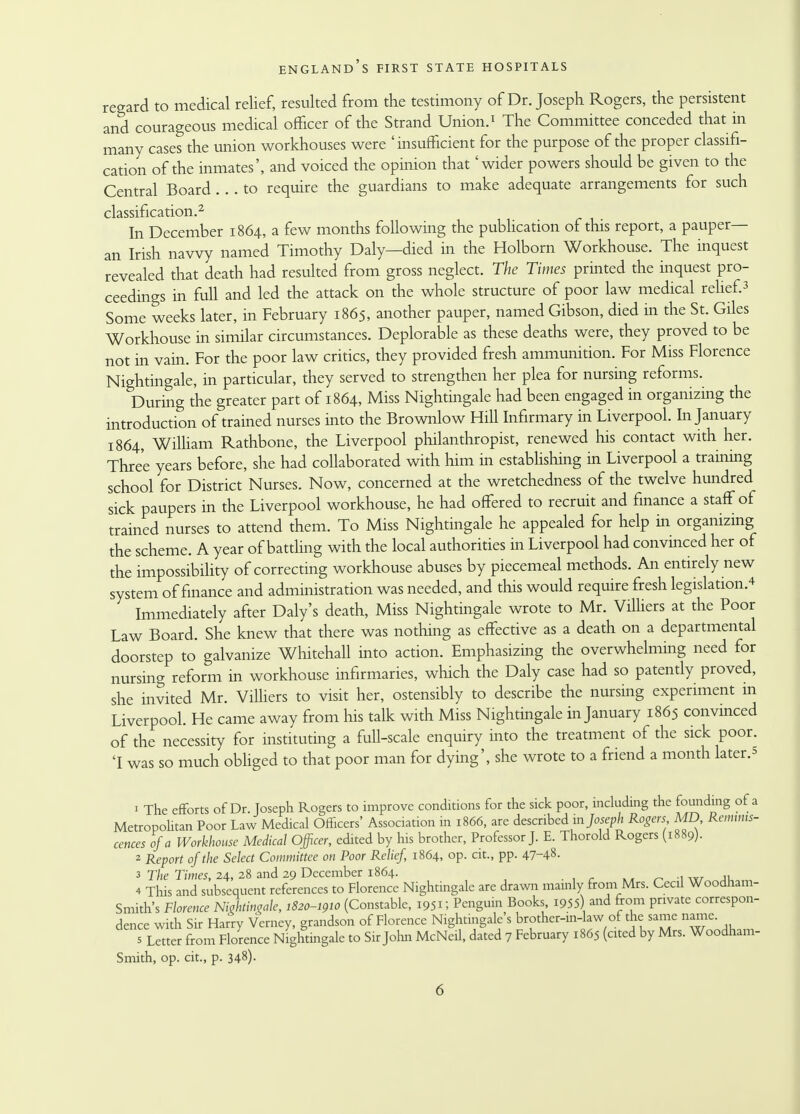 regard to medical relief, resulted from the testimony of Dr. Joseph Rogers, the persistent and courageous medical officer of the Strand Union.1 The Committee conceded that in many cases the union workhouses were 'insufficient for the purpose of the proper classifi- cation of the inmates', and voiced the opinion that 'wider powers should be given to the Central Board ... to require the guardians to make adequate arrangements for such classification.2 In December 1864, a few months following the publication of this report, a pauper— an Irish navvy named Timothy Daly—died in the Holborn Workhouse. The inquest revealed that death had resulted from gross neglect. The Times printed the inquest pro- ceedings in full and led the attack on the whole structure of poor law medical relief.3 Some weeks later, in February 1865, another pauper, named Gibson, died in the St. Giles Workhouse in similar circumstances. Deplorable as these deaths were, they proved to be not in vain. For the poor law critics, they provided fresh ammunition. For Miss Florence Nightingale, in particular, they served to strengthen her plea for nursing reforms. During the greater part of 1864, Miss Nightingale had been engaged in organizing the introduction of trained nurses into the Brownlow Hill Infirmary in Liverpool. In January 1864, William Rathbone, the Liverpool philanthropist, renewed his contact with her. Three years before, she had collaborated with him in establishing in Liverpool a training school for District Nurses. Now, concerned at the wretchedness of the twelve hundred sick paupers in the Liverpool workhouse, he had offered to recruit and finance a staff of trained nurses to attend them. To Miss Nightingale he appealed for help in organizing the scheme. A year of battling with the local authorities in Liverpool had convinced her of the impossibility of correcting workhouse abuses by piecemeal methods. An entirely new system of finance and administration was needed, and this would require fresh legislation.* Immediately after Daly's death, Miss Nightingale wrote to Mr. Villiers at the Poor Law Board. She knew that there was nothing as effective as a death on a departmental doorstep to galvanize Whitehall into action. Emphasizing the overwhelming need for nursing reform in workhouse infirmaries, which the Daly case had so patently proved, she invited Mr. Villiers to visit her, ostensibly to describe the nursing experiment m Liverpool. He came away from his talk with Miss Nightingale in January 1865 convinced of the necessity for instituting a full-scale enquiry into the treatment of the sick poor. 'I was so much obliged to that poor man for dying', she wrote to a friend a month later.* 1 The efforts of Dr. Joseph Rogers to improve conditions for the sick poor, including the founding of a Metropolitan Poor Law Medical Officers' Association in 1866, are described in Joseph Rogers MD Reminis- cences of a Workhouse Medical Officer, edited by his brother, Professor J. E. Thorold Rogers (1889). 2 Report of the Select Committee on Poor Relief, 1864, op. cit., pp. 47-4§- 3 The Times, 24, 28 and 29 December 1864. w^k.™ 4 This and subsequent references to Florence Nightingale are drawn mamly from Mrs. Cecil Woodnam- Smith's Florence Nwhtingale, 1820-1910 (Constable, 1951; Penguin Books, 1955) and from private correspon- dence with Sir Harry Verney, grandson of Florence Nightingale's brother-in-law of the same name. s Letter from Florence Nightmgale to Sir John McNeil, dated 7 February 1865 (cited by Mrs. Woodham- Smith, op. cit., p. 348).