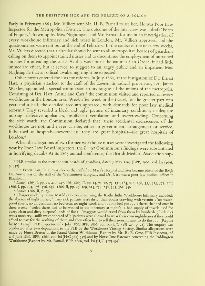 Early in February 1865, Mr. Villiers sent Mr. H. B. Farnall to see her. He was Poor Law Inspector for the Metropolitan District. The outcome of the interview was a draft' Form of Enquiry' drawn up by Miss Nightingale and Mr. Farnall for use in an investigation of every workhouse infirmary and sick ward in London. Mr. Villiers approved and the questionnaires were sent out at the end of February. In the course of the next few weeks, Mr. Villiers directed that a circular should be sent to all metropohtan boards of guardians calling on them to appoint trained nurses and to discontinue the employment of untrained inmates for attending the sick.1 As this was not in the nature of an Order, it had little immediate effect, but it served to suggest to an angry public and an impatient Miss Nightingale that an official awakening might be expected. Other forces entered the lists for reform. In July 1865, at the instigation of Dr. Ernest Hart, a physician attached to the staff of the Lancet, its radical proprietor, Dr. James Wakley, appointed a special commission to investigate all the unions of the metropolis. Consisting of Drs. Hart, Anstie and Carr,2 the commission visited and reported on every workhouse in the London area. Week after week in the Lancet, for the greater part of a year and a half, the detailed accounts appeared, with demands for poor law medical reform.3 They revealed a bleak and ugly picture of insanitary conditions, inadequate nursing, defective appliances, insufficient ventilation and overcrowding. Concerning the sick wards, the Commission declared that 'these accidental excrescences of the workhouse are not, and never can be, either in government, arrangement or service, fully used as hospitals—nevertheless, they are great hospitals—the great hospitals of London.4 When the allegations of two former workhouse nurses were investigated the following year by Poor Law Board inspectors, the Lancet Commission's findings were substantiated in horrifying detail.5 At its 1865 annual conference, the British Medical Association sup- 1 PLB circular to the metropolitan boards of guardians, dated 5 May 1865 (BPP, 1966, vol. lxi (469), P- 457)- 2 Dr. Ernest Hart, DCL, was also on the staff of St. Mary's Hospital and later became editor of the BMJ; Dr. Anstie was on the staff of the Westminster Hospital; and Dr. Carr was a poor law medical officer in Blackheath. 3 Lancet, 1865,1, pp. 71, 410, 547, 666; 1865, H, pp. 14, 71-72, 73, 131, 184, 240, 296, 355, 513, 575, 711; 1866,1, pp. 104, 178, 376, 639; 1866, II, pp. 45, 169, 214, 234, 242, 343, 361, 446. 4 Lancet, 1866, II, p. 234. 5 Charges made by Nurse Matilda Beeton concerning the Rotherhithe Workhouse Infirmary included: the absence of night nurses; 'many sick patients were dirty, their bodies crawling with vermin'; 'no water- proof sheets, no air cushions, no bed-rests, no night-stools and but one bed pan .. .'; sheets changed once in three weeks—' soiled sheets had to be washed in the infirmary at night'; ' a bad supply of towels used for every clean and dirty purpose'; beds of flock—'maggots would crawl from them by hundreds'; 'sick diet was a mockery—milk was not heard of; 'patients were allowed to wear their own nightdresses if they could afford to pay for the washing of them and they often had to sell their nourishment to do this.. .' (Report by Mr. Farnall, PLB Inspector, of 5 July 1866, BPP, 1866, vol. lxi (H/C 518) 523, p. 21). This enquiry was conducted after two deputations to the PLB by the Workhouse Visiting Society. Similar allegations were made by Nurse Beeton of the Strand Union Workhouse (Report by Mr. R. B. Cane, PLB Inspector, of 4-6 June 1866, BPP, 1866, vol. Lxi (H/C 362) 557) and by Nurse Jane Bateman concerning the Paddington Workhouse (Report by Mr. Farnall, BPP, 1866, vol. lxi (H/C 517) 495).