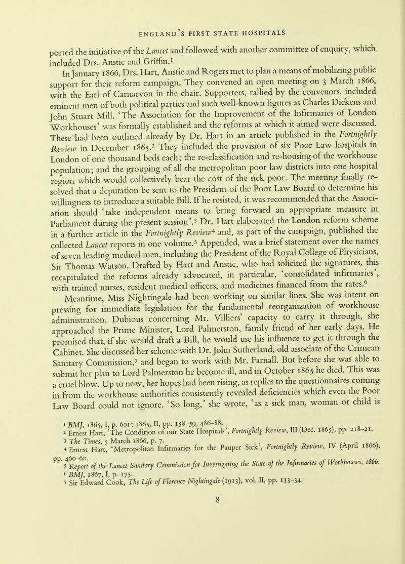 ported the initiative of the Lancet and followed with another committee of enquiry, which included Drs. Anstie and Griffin.1 In January 1866, Drs. Hart, Anstie and Rogers met to plan a means of mobilizing public support for their reform campaign. They convened an open meeting on 3 March 1866, with the Earl of Carnarvon in the chair. Supporters, rallied by the convenors, included eminent men of both political parties and such well-known figures as Charles Dickens and John Stuart Mill. 'The Association for the Improvement of the Infirmaries of London Workhouses' was formally established and the reforms at which it aimed were discussed. These had been outlined already by Dr. Hart in an article published in the Fortnightly Review in December 1865.2 They included the provision of six Poor Law hospitals in London of one thousand beds each; the re-classification and re-housing of the workhouse population; and the grouping of all the metropolitan poor law districts into one hospital region which would collectively bear the cost of the sick poor. The meeting finally re- solved that a deputation be sent to the President of the Poor Law Board to determine his willingness to introduce a suitable Bill. If he resisted, it was recommended that the Associ- ation should 'take independent means to bring forward an appropriate measure in Parliament during the present session'.3 Dr. Hart elaborated the London reform scheme in a further article in the Fortnightly Review* and, as part of the campaign, published the collected Lancet reports in one volume.5 Appended, was a brief statement over the names of seven leading medical men, including the President of the Royal College of Physicians, Sir Thomas Watson. Drafted by Hart and Anstie, who had solicited the signatures, this recapitulated the reforms already advocated, in particular, 'consolidated infirmaries', with trained nurses, resident medical officers, and medicines financed from the rates.6 Meantime, Miss Nightingale had been working on similar lines. She was intent on pressing for immediate legislation for the fundamental reorganization of workhouse administration. Dubious concerning Mr. Villiers' capacity to carry it through, she approached the Prime Minister, Lord Palmerston, family friend of her early days. He promised that, if she would draft a Bill, he would use his influence to get it through the Cabinet. She discussed her scheme with Dr. John Sutherland, old associate of the Crimean Sanitary Commission,? and began to work with Mr. Farnall. But before she was able to submit her plan to Lord Palmerston he become ill, and in October 1865 he died. This was a cruel blow. Up to now, her hopes had been rising, as replies to the questionnaires coming in from the workhouse authorities consistently revealed deficiencies which even the Poor Law Board could not ignore. 'So long,' she wrote, 'as a sick man, woman or child is 1 BMJ, 1865,1, p. 601; 1865, II, pp. 158-59, 486-88. 2 Ernest Hart, 'The Condition of our State Hospitals', Fortnightly Review, III (Dec. 1865), pp. 218-21. 3 The Times, 5 March 1866, p. 7. , .. . 4 Ernest Hart, 'Metropolitan Infirmaries for the Pauper Sick', Fortnightly Review, IV (April 1866), P?'s6R^p02rt of the Lancet Sanitary Commission for Investigating the State of the Infirmaries of Workhouses, 1866. 6 BMJ, 1867, I, p. 175- , , 7 Sir Edward Cook, The Life of Florence Nightingale (1913), vol. II, pp. 133-34-