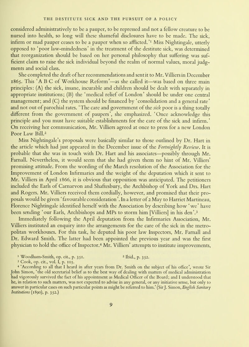 considered administratively to be a pauper, to be repressed and not a fellow creature to be nursed into health, so long will these shameful disclosures have to be made. The sick, infirm or mad pauper ceases to be a pauper when so afflicted.'1 Miss Nightingale, utterly opposed to ' poor law-mindedness' in the treatment of the destitute sick, was determined that reorganization should be based on her personal philosophy that suffering was suf- ficient claim to raise the sick individual beyond the realm of normal values, moral judg- ments and social class. She completed the draft of her recommendations and sent it to Mr. Villiers in December 1865. This 'ABC of Workhouse Reform'—as she called it—was based on three main principles: (A) the sick, insane, incurable and children should be dealt with separately in appropriate institutions; (B) the 'medical relief of London' should be under one central management; and (C) the system should be financed by ' consolidation and a general rate' and not out of parochial rates. 'The care and government of the sick poor is a thing totally different from the government of paupers', she emphasized. 'Once acknowledge this principle and you must have suitable establishments for the care of the sick and infirm.' On receiving her communication, Mr. Villiers agreed at once to press for a new London Poor Law Bill.2 Miss Nightingale's proposals were basically similar to those outlined by Dr. Hart in the article which had just appeared in the December issue of the Fortnightly Review. It is probable that she was in touch with Dr. Hart and his associates—possibly through Mr. Farnall. Nevertheless, it would seem that she had given them no hint of Mr. Villiers' promising attitude. From the wording of the March resolution of the Association for the Improvement of London Infirmaries and the weight of the deputation which it sent to Mr. Villiers in April 1866, it is obvious that opposition was anticipated. The petitioners included the Earls of Carnarvon and Shaftesbury, the Archbishop of York and Drs. Hart and Rogers. Mr. Villiers received them cordially, however, and promised that their pro- posals would be given' favourable consideration'. In a letter of 2 May to Harriet Martineau, Florence Nightingale identified herself with the Association by describing how ' we' have been sending 'our Earls, Archbishops and MPs to storm him [Villiers] in his den'.3 Immediately following the April deputation from the Infirmaries Association, Mr. Villiers instituted an enquiry into the arrangements for the care of the sick in the metro- politan workhouses. For this task, he deputed his poor law Inspectors, Mr. Farnall and Dr. Edward Smith. The latter had been appointed the previous year and was the first physician to hold the office of Inspector.4 Mr. Villiers' attempts to institute improvements, 1 Woodham-Smith, op. cit., p. 351. 2 Ibid., p. 352. 3 Cook, op. cit., vol. I, p. 105. 4 'According to all that I heard in after years from Dr. Smith on the subject of his office', wrote Sir John Simon, ' the old secretarial belief as to the best way of dealing with matters of medical administration had vigorously survived the fact of his appointment as Medical Officer of the Board; and I understood that he, in relation to such matters, was not expected to advise in any general, or any initiative sense, but only to answer in particular cases on such particular points as might be referred to him.' (Sir J. Simon, English Sanitary Institutions (1890), p. 352.)