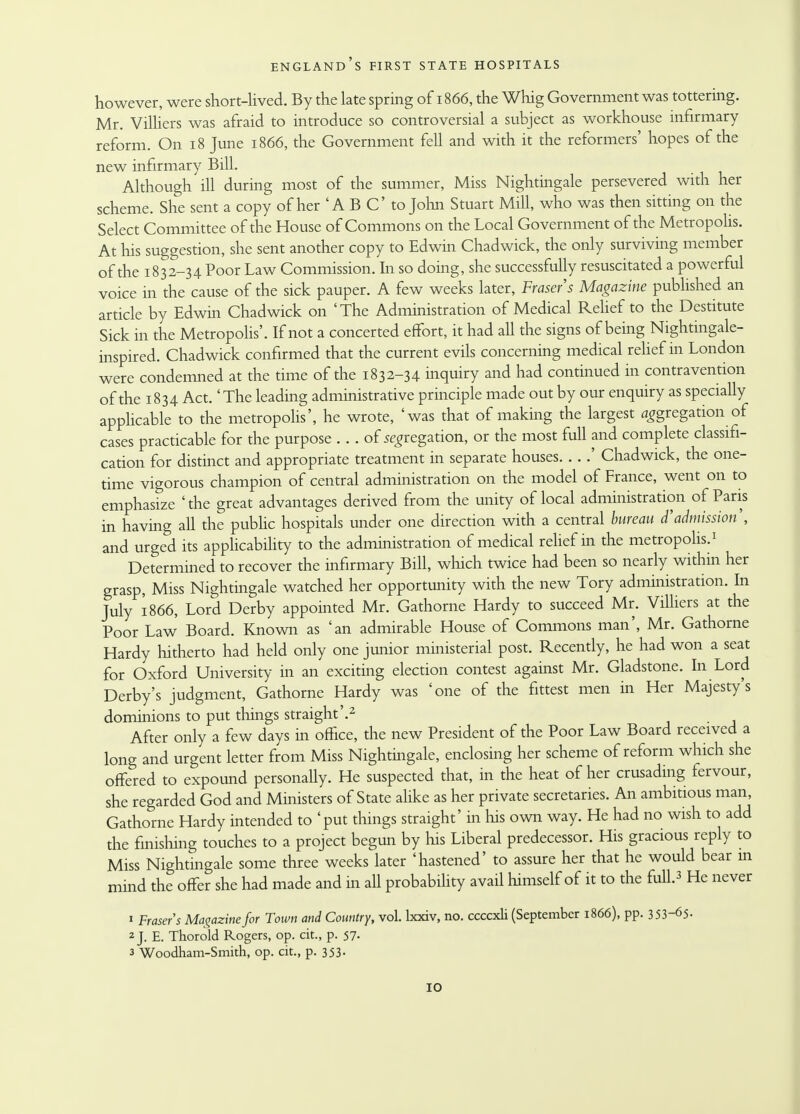 however, were short-lived. By the late spring of 1866, the Whig Government was tottering. Mr. Villiers was afraid to introduce so controversial a subject as workhouse infirmary reform. On 18 June 1866, the Government fell and with it the reformers' hopes of the new infirmary Bill. Although ill during most of the summer, Miss Nightingale persevered with her scheme. She sent a copy of her 'A B C to John Stuart Mill, who was then sitting on the Select Committee of the House of Commons on the Local Government of the Metropolis. At his suggestion, she sent another copy to Edwin Chadwick, the only surviving member of the 1832-34 Poor Law Commission. In so doing, she successfully resuscitated a powerful voice in the cause of the sick pauper. A few weeks later, Frasers Magazine published an article by Edwin Chadwick on 'The Administration of Medical Relief to the Destitute Sick in the Metropolis'. If not a concerted effort, it had all the signs of being Nightingale- inspired. Chadwick confirmed that the current evils concerning medical relief in London were condemned at the time of the 1832-34 inquiry and had continued in contravention of the 1834 Act. 'The leading administrative principle made out by our enquiry as specially applicable to the metropolis', he wrote, 'was that of making the largest aggregation of cases practicable for the purpose . .. of segregation, or the most full and complete classifi- cation for distinct and appropriate treatment in separate houses ' Chadwick, the one- time vigorous champion of central administration on the model of France, went on to emphasize 'the great advantages derived from the unity of local administration of Paris in having all the public hospitals under one direction with a central bureau d'admission , and urged its applicability to the administration of medical relief in the metropolis.1 Determined to recover the infirmary Bill, which twice had been so nearly within her grasp, Miss Nightingale watched her opportunity with the new Tory administration. In July 1866, Lord Derby appointed Mr. Gathorne Hardy to succeed Mr. Villiers at the Poor Law Board. Known as 'an admirable House of Commons man', Mr. Gathorne Hardy hitherto had held only one junior ministerial post. Recently, he had won a seat for Oxford University in an exciting election contest against Mr. Gladstone. In Lord Derby's judgment, Gathorne Hardy was 'one of the fittest men in Her Majesty's dominions to put things straight'.2 After only a few days in office, the new President of the Poor Law Board received a long and urgent letter from Miss Nightingale, enclosing her scheme of reform which she offered to expound personally. He suspected that, in the heat of her crusading fervour, she regarded God and Ministers of State alike as her private secretaries. An ambitious man, Gathorne Hardy intended to 'put things straight' in his own way. He had no wish to add the finishing touches to a project begun by his Liberal predecessor. His gracious reply to Miss Nightingale some three weeks later 'hastened' to assure her that he would bear in mind the offer she had made and 111 all probability avail himself of it to the full.3 He never 1 Frasers Magazine for Town and Country, vol. boriv, no. ccccxli (September 1866), pp. 3 53-65- 2 J. E. Thorold Rogers, op. cit., p. 57- 3 Woodham-Smith, op. cit., p. 353- IO