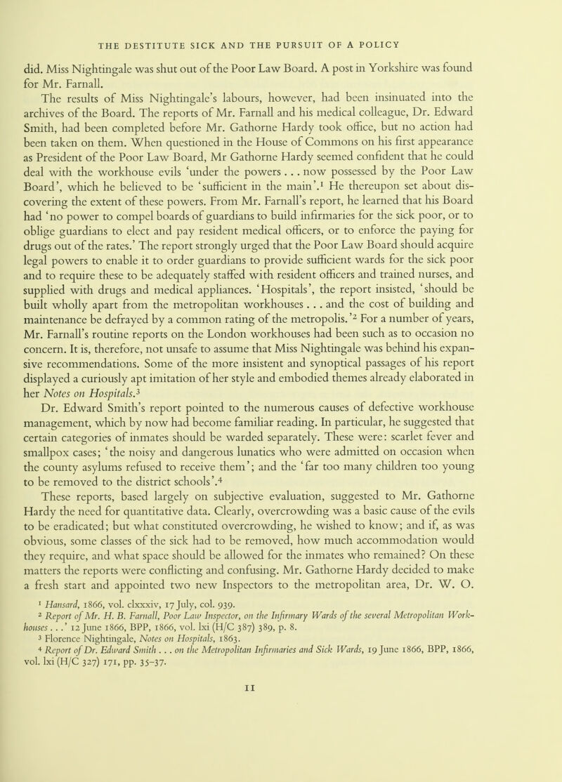 did. Miss Nightingale was shut out of the Poor Law Board. A post in Yorkshire was found for Mr. Farnall. The results of Miss Nightingale's labours, however, had been insinuated into the archives of the Board. The reports of Mr. Farnall and his medical colleague, Dr. Edward Smith, had been completed before Mr. Gathorne Hardy took office, but no action had been taken on them. When questioned in the House of Commons on his first appearance as President of the Poor Law Board, Mr Gathorne Hardy seemed confident that he could deal with the workhouse evils 'under the powers.. . now possessed by the Poor Law Board', which he believed to be 'sufficient in the main'.1 He thereupon set about dis- covering the extent of these powers. From Mr. Farnall's report, he learned that his Board had 'no power to compel boards of guardians to build infirmaries for the sick poor, or to oblige guardians to elect and pay resident medical officers, or to enforce the paying for drugs out of the rates.' The report strongly urged that the Poor Law Board should acquire legal powers to enable it to order guardians to provide sufficient wards for the sick poor and to require these to be adequately staffed with resident officers and trained nurses, and supplied with drugs and medical appliances. 'Hospitals', the report insisted, 'should be built wholly apart from the metropolitan workhouses. .. and the cost of building and maintenance be defrayed by a common rating of the metropolis. '2 For a number of years, Mr. Farnall's routine reports on the London workhouses had been such as to occasion no concern. It is, therefore, not unsafe to assume that Miss Nightingale was behind his expan- sive recommendations. Some of the more insistent and synoptical passages of his report displayed a curiously apt imitation of her style and embodied themes already elaborated in her Notes on Hospitals.3 Dr. Edward Smith's report pointed to the numerous causes of defective workhouse management, which by now had become familiar reading. In particular, he suggested that certain categories of inmates should be warded separately. These were: scarlet fever and smallpox cases; 'the noisy and dangerous lunatics who were admitted on occasion when the county asylums refused to receive them'; and the ' far too many children too young to be removed to the district schools'.4 These reports, based largely on subjective evaluation, suggested to Mr. Gathorne Hardy the need for quantitative data. Clearly, overcrowding was a basic cause of the evils to be eradicated; but what constituted overcrowding, he wished to know; and if, as was obvious, some classes of the sick had to be removed, how much accommodation would they require, and what space should be allowed for the inmates who remained? On these matters the reports were conflicting and confusing. Mr. Gathorne Hardy decided to make a fresh start and appointed two new Inspectors to the metropolitan area, Dr. W. O. 1 Hansard, 1866, vol. clxxxiv, 17 July, col. 939. 2 Report of Mr. H. B. Farnall, Poor Law Inspector, on the Infirmary Wards of the several Metropolitan Work- houses 12 June 1866, BPP, 1866, vol. lxi (H/C 387) 389, p. 8. 3 Florence Nightingale, Notes on Hospitals, 1863. 4 Report of Dr. Edward Smith . .. on the Metropolitan Infirmaries and Sick Wards, 19 June 1866, BPP, 1866, vol. lxi (H/C 327) 171, pp. 35-37.