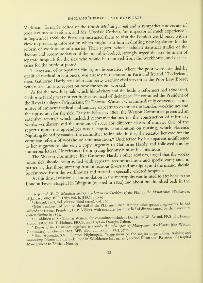 Markham, formerly editor of the British Medical Journal and a sympathetic advocate of poor law medical reform, and Mr. Uvedale Corbett, 'an inspector of much experience'. In September 1866, the President instructed them to visit the London workhouses with a view to procuring information which might assist him in drafting new legislation for the reform of workhouse infirmaries. Their report, which included statistical studies of the diseases and accommodation of the non-able-bodied, strongly urged the establishment of separate hospitals for the sick who would be removed from the workhouse, and dispen- saries for the outdoor poor.1 The system of out-patient clinics, or dispensaries, where the poor were attended by qualified medical practitioners, was already in operation in Paris and Ireland.2 To Ireland, then, Gathorne Hardy sent John Lambert,3 a senior civil servant at the Poor Law Board, with instructions to report on how the system worked. As for the new hospitals which his advisers and the leading reformers had advocated, Gathorne Hardy was not yet fully convinced of their need. He consulted the President of the Royal College of Physicians, Sir Thomas Watson, who immediately convened a com- mittee of eminent medical and sanitary experts* to examine the London workhouses and their provision for the sick. Early in February 1867, the Watson Committee presented an extensive report,* which included recommendations on the construction of infirmary wards, ventilation and the amount of space for different classes of inmate. One of the report's numerous appendices was a lengthy contribution on nursing, which Florence Nightingale had persuaded the committee to include. In this, she restated her case for the complete reform of workhouse administration.6 Undeterred by his apparent indifference to her suggestions, she sent a copy urgently to Gathorne Hardy and followed this by numerous letters. He refrained from giving her any hint of his intentions. The Watson Committee, like Gathorne Hardy's other advisers, urged that the work- house sick should be provided with separate accommodation and special care; and, in particular, that those suffering from infectious fevers and smallpox, and the insane, should be removed from the workhouses and treated in specially erected hospitals. At this time, isolation accommodation in the metropolis was limited to 182 beds in the London Fever Hospital in Islington (opened in 1802) and about one hundred beds in the 1 Report 0f W. O. Markham and U. Corbett to the President of the PLB on the Metropolitan Workhouses, 18 January 1867, BPP, 1867, vol. Ix (H/C 18), 119. 2 Hansard, 1867, vol. clxxxv (third series), col. 166. 3 Tohn Lambert had been on the staff of the PLB since 1856. Among other special assignments, he had assisted the former President, C. P. ViUiers, with measures for the relief of distress caused by the Lancashire C°t?fcfSdftion toSk Thomas Watson, the committee included: Dr. Henry W. Acland, FRS; Dr. Francis Sibson FRS; Mr. T.Holmes, FRCS; and Captain Douglas Gallon. 1Rep^t of the Committee appointed to consider the cubic space of Metropolitan Workhouses (the Watson Committee), 7 February 1867, BPP, 1867, vol. lx (H/C 185), 3786.  ibid., Appendix XVI: Florence Nightingale, 'Suggestions on the subject of providing, traimng. and organizing Nurses for the Sick Poor in Workhouse Infirmaries', section III on the Relation of Hospital Management to Efficient Nursing'.