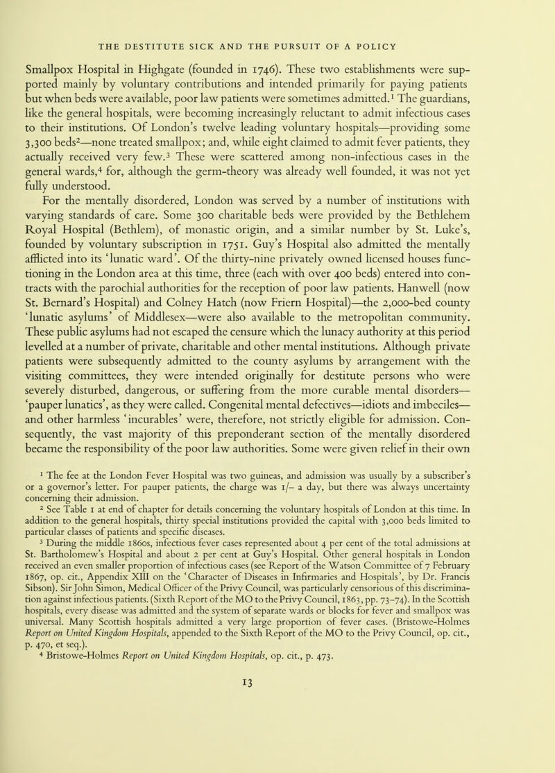 Smallpox Hospital in Highgate (founded in 1746). These two establishments were sup- ported mainly by voluntary contributions and intended primarily for paying patients but when beds were available, poor law patients were sometimes admitted.1 The guardians, like the general hospitals, were becoming increasingly reluctant to admit infectious cases to their institutions. Of London's twelve leading voluntary hospitals—providing some 3,300 beds2—none treated smallpox; and, while eight claimed to admit fever patients, they actually received very few.3 These were scattered among non-infectious cases in the general wards,4 for, although the germ-theory was already well founded, it was not yet fully understood. For the mentally disordered, London was served by a number of institutions with varying standards of care. Some 300 charitable beds were provided by the Bethlehem Royal Hospital (Bethlem), of monastic origin, and a similar number by St. Luke's, founded by voluntary subscription in 1751. Guy's Hospital also admitted the mentally afflicted into its 'lunatic ward'. Of the thirty-nine privately owned licensed houses func- tioning in the London area at this time, three (each with over 400 beds) entered into con- tracts with the parochial authorities for the reception of poor law patients. Hanwell (now St. Bernard's Hospital) and Colney Hatch (now Friern Hospital)—the 2,000-bed county 'lunatic asylums' of Middlesex—were also available to the metropolitan community. These public asylums had not escaped the censure which the lunacy authority at this period levelled at a number of private, charitable and other mental institutions. Although private patients were subsequently admitted to the county asylums by arrangement with the visiting committees, they were intended originally for destitute persons who were severely disturbed, dangerous, or suffering from the more curable mental disorders— 'pauper lunatics', as they were called. Congenital mental defectives—idiots and imbeciles— and other harmless 'incurables' were, therefore, not strictly eligible for admission. Con- sequently, the vast majority of this preponderant section of the mentally disordered became the responsibility of the poor law authorities. Some were given relief in their own 1 The fee at the London Fever Hospital was two guineas, and admission was usually by a subscriber's or a governor's letter. For pauper patients, the charge was 1/- a day, but there was always uncertainty concerning their admission. 2 See Table 1 at end of chapter for details concerning the voluntary hospitals of London at this time. In addition to the general hospitals, thirty special institutions provided the capital with 3,000 beds limited to particular classes of patients and specific diseases. 3 During the middle 1860s, infectious fever cases represented about 4 per cent of the total admissions at St. Bartholomew's Hospital and about 2 per cent at Guy's Hospital. Other general hospitals in London received an even smaller proportion of infectious cases (see Report of the Watson Committee of 7 February 1867, op. cit., Appendix XIII on the 'Character of Diseases in Infirmaries and Hospitals', by Dr. Francis Sibson). Sir John Simon, Medical Officer of the Privy Council, was particularly censorious of this discrimina- tion against infectious patients. (Sixth Report of the MO to the Privy Council, 1863, pp. 73-74). In the Scottish hospitals, every disease was admitted and the system of separate wards or blocks for fever and smallpox was universal. Many Scottish hospitals admitted a very large proportion of fever cases. (Bristowe-Holmes Report on United Kingdom Hospitals, appended to the Sixth Report of the MO to the Privy Council, op. cit., p. 470, et seq.). 4 Bristowe-Holmes Report on United Kingdom Hospitals, op. cit., p. 473.