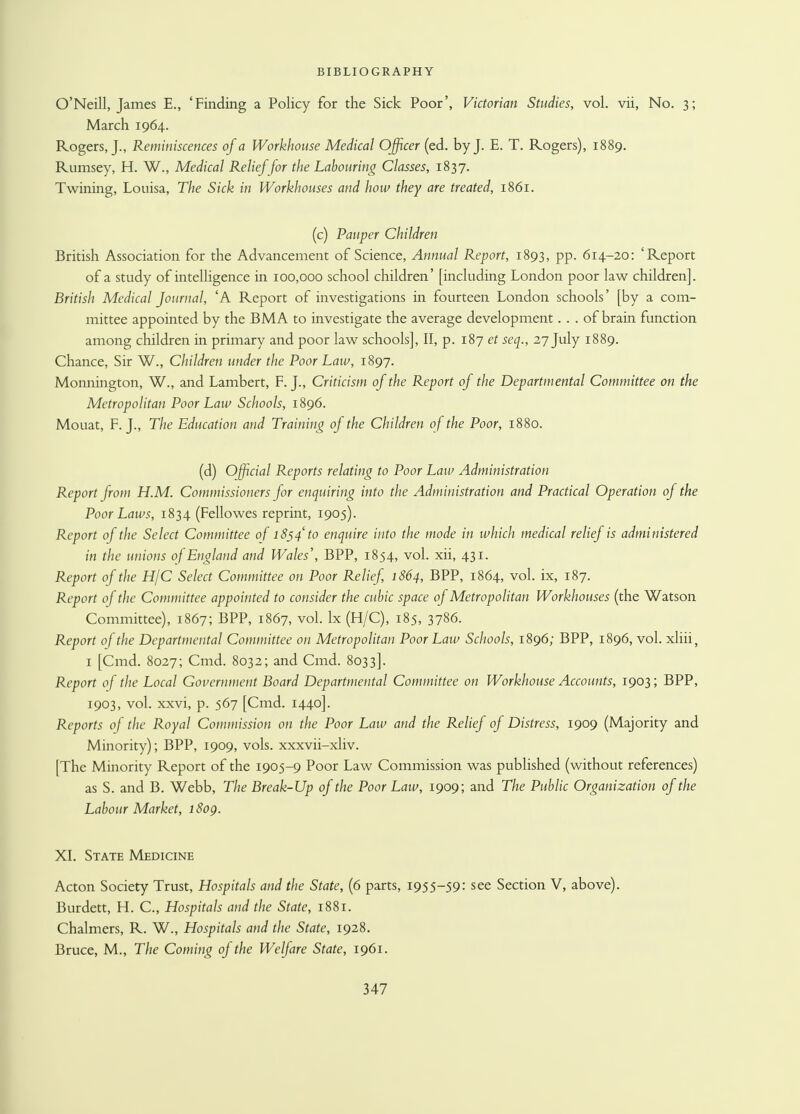 O'Neill, James E., 'Finding a Policy for the Sick Poor', Victorian Studies, vol. vii, No. 3; March 1964. Rogers, J., Reminiscences of a Workhouse Medical Officer (ed. by J. E. T. Rogers), 1889. Rumsey, H. W., Medical Relief for the Labouring Classes, 1837. Twining, Louisa, The Sick in Workhouses and how they are treated, 1861. (c) Pauper Children British Association for the Advancement of Science, Annual Report, 1893, pp. 614-20: 'Report of a study of intelligence in 100,000 school children' [including London poor law children]. British Medical Journal, 'A Report of investigations in fourteen London schools' [by a com- mittee appointed by the BMA to investigate the average development. . . of brain function among children in primary and poor law schools], II, p. 187 et seq., 27 July 1889. Chance, Sir W., Children under the Poor Law, 1897. Monnington, W., and Lambert, F. J., Criticism of the Report of the Departmental Committee on the Metropolitan Poor Law Schools, 1896. Mouat, F. J., The Education and Training of the Children of the Poor, 1880. (d) Official Reports relating to Poor Law Administration Report from H.M. Commissioners for enquiring into the Administration and Practical Operation of the Poor Laws, 1834 (Fellowes reprint, 1905). Report of the Select Committee of 1854 to enquire into the mode in which medical relief is administered in the unions of England and Wales', BPP, 1854, vol. xii, 431. Report of the H/C Select Committee on Poor Relief, 1864, BPP, 1864, vol. ix, 187. Report of the Committee appointed to consider the cubic space of Metropolitan Workhouses (the Watson Committee), 1867; BPP, 1867, vol. lx (H/C), 185, 3786. Report of the Departmental Committee on Metropolitan Poor Law Schools, 1896; BPP, 1896, vol. xliii, 1 [Cmd. 8027; Cmd. 8032; and Cmd. 8033]. Report of the Local Government Board Departmental Committee on Workhouse Accounts, 1903; BPP, 1903, vol. xxvi, p. 567 [Cmd. 1440]. Reports of the Royal Commission on the Poor Law and the Relief of Distress, 1909 (Majority and Minority); BPP, 1909, vols, xxxvii-xliv. [The Minority Report of the 1905-9 Poor Law Commission was published (without references) as S. and B. Webb, The Break-Up of the Poor Law, 1909; and The Public Organization of the Labour Market, i8og. XL State Medicine Acton Society Trust, Hospitals and the State, (6 parts, 1955-59: see Section V, above). Burdett, H. C, Hospitals and the State, 1881. Chalmers, R. W., Hospitals and the State, 1928. Bruce, M., The Coming of the Welfare State, 1961.