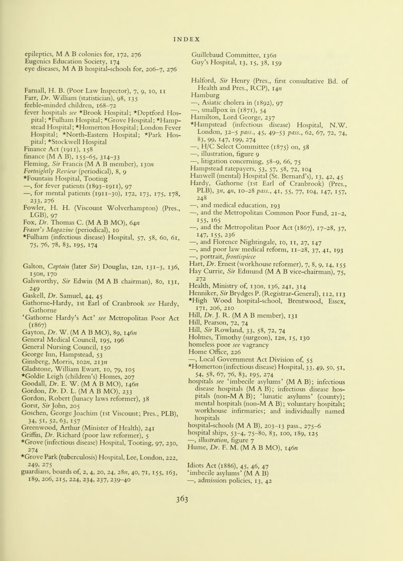 epileptics, M A B colonies for, 172, 276 Eugenics Education Society, 174 eye diseases, M A B hospital-schools for, 206-7, 276 Farnall, H. B. (Poor Law Inspector), 7, 9, 10, 11 Farr, Dr. William (statistician), 98, 135 feeble-minded children, 168-72 fever hospitals see *Brook Hospital; *Deptford Hos- pital; *Fulham Hospital; *Grove Hospital; *Hamp- stead Hospital; *Homerton Hospital; London Fever Hospital; *North-Eastem Hospital; *Park Hos- pital; *Stockwell Hospital Finance Act (1911), 158 finance (M A B), 155-65. 314-33 Fleming, Sir Francis (M A B member), 130/1 Fortnightly Review (periodical), 8, 9 *Fountain Hospital, Tooting —, for fever patients (1893-1911), 97 —, for mental patients (1911-30), 172, 173, 175, 178, 233, 276 Fowler, H. H. (Viscount Wolverhampton) (Pres., LGB), 97 Fox, Dr. Thomas C. (M A B MO), 64/z Fraser's Magazine (periodical), 10 *Fulham (infectious disease) Hospital, 57, 58, 60, 61, 75, 76, 78, 83, 195, 174 Galton, Captain (later Sir) Douglas, 1211, 131-3, 136, 150//, 170 Galsworthy, Sir Edwin (M A B chairman), 80, 131, 249 Gaskell, Dr. Samuel, 44, 45 Gathorne-Hardy, 1st Earl of Cranbrook see Hardy, Gathome 'Gathorne Hardy's Act' see Metropolitan Poor Act (1867) Gayton, Dr. W. (M A B MO), 89, 146/1 General Medical Council, 195, 196 General Nursing Council, 150 George Inn, Hampstead, 53 Ginsberg, Morris, 102/1, 213)1 Gladstone, William Ewart, 10, 79, 105 *Goldie Leigh (children's) Homes, 207 Goodall, Dr. E. W. (M A B MO), lifin Gordon, Dr. D. L. (M A B MO), 233 Gordon, Robert (lunacy laws reformer), 38 Gorst, Sir John, 205 Goschen, George Joachim (1st Viscount; Pres., PLB), 34. 5i, 52, 63, 157 Greenwood, Arthur (Minister of Health), 241 Griffin, Dr. Richard (poor law reformer), 5 *Grove (infectious disease) Hospital, Tooting, 97, 230, 274 *Grove Park (tuberculosis) Hospital, Lee, London, 222, 249, 275 guardians, boards of, 2, 4, 20, 24, 28/;, 40, 71, 155, 163, 189, 206, 215, 224, 234, 237, 239-40 Guillebaud Committee, 136/z Guy's Hospital, 13, 15, 38, 159 Halford, Sir Henry (Pres., first consultative Bd. of Health and Pres., RCP), 14/1 Hamburg —, Asiatic cholera in (1892), 97 —, smallpox in (1871), 54 Hamilton, Lord George, 237 *Hampstead (infectious disease) Hospital, N.W. London, 32-5 pass., 45, 49-53 pass., 62, 67, 72, 74, 83, 99, 147, 199, 274 —, H/C Select Committee (1875) on, 58 —, illustration, figure 9 —, litigation concerning, 58-9, 66, 75 Hampstead ratepayers, 53, 57, 58, 72, 104 Hanwell (mental) Hospital (St. Bernard's), 13, 42, 45 Hardy, Gathorne (1st Earl of Cranbrook) (Pres., PLB), 3H, 4», 10-28 pass., 41, 55, 77, 104, 147, 157, 248 —, and medical education, 193 —, and the Metropolitan Common Poor Fund, 21-2, 155, 165 —, and the Metropolitan Poor Act (1867), 17-28, 37, 147, 155, 236 —, and Florence Nightingale, 10, 11, 27, 147 —, and poor law medical reform, 11-28, 37, 41, 193 —, portrait, frontispiece Hart, Dr. Ernest (workhouse reformer), 7, 8, 9, 14, 155 Hay Currie, Sir Edmund (M A B vice-chairman), 75, 272 Health, Ministry of, 130/2, 136, 241, 314 Henniker, SiVBrydgesP. (Registrar-General), 112,113 *High Wood hospital-school, Brentwood, Essex, 171, 206, 210 Hill, Dr. J. R. (M A B member), 131 Hill, Pearson, 72, 74 Hill, Sir Rowland, 33, 58, 72, 74 Holmes, Timothy (surgeon), 12/1, 15, 130 homeless poor see vagrancy Home Office, 226 —, Local Government Act Division of, 55 *Homerton (infectious disease) Hospital, 33, 49, 50, 51, 54, 58, 67, 76, 83, 195, 274 hospitals see 'imbecile asylums' (MAB); infectious disease hospitals (MAB); infectious disease hos- pitals (non-M A B); ' lunatic asylums' (county); mental hospitals (non-M A B); voluntary hospitals; workhouse infirmaries; and individually named hospitals hospital-schools (M A B), 203-13 pass., 275-6 hospital ships, 53-4, 75-80, 83, 100, 189, 125 —, illustration, figure 7 Hume, Dr. F. M. (M A B MO), 146/1 Idiots Act (1886), 45, 46, 47 'imbecile asylums' (M A B) —, admission policies, 13, 42