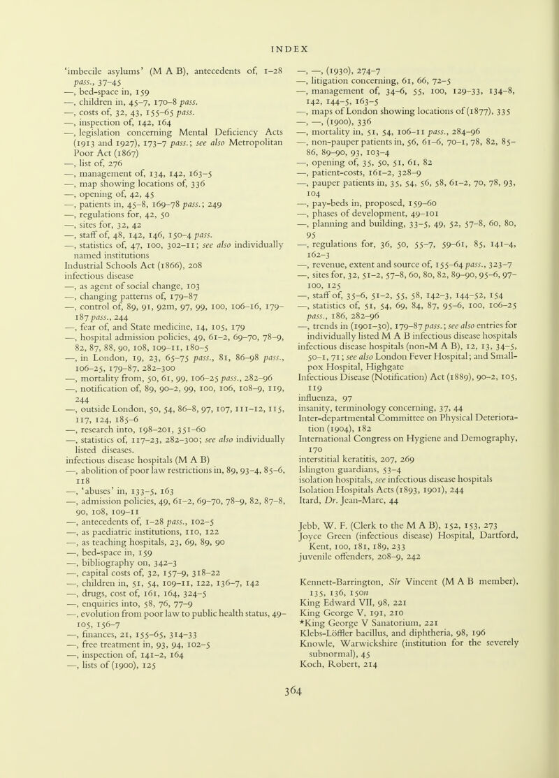 'imbecile asylums' (M A B), antecedents of, 1-28 pass., 37-45 —, bed-space in, 159 —, children in, 45-7, 170-8 pass. —, costs of, 32, 43, 155-65 pass. —, inspection of, 142, 164 —, legislation concerning Mental Deficiency Acts (1913 and 1927), 173-7 piss.; see also Metropolitan Poor Act (1867) —, list of, 276 —, management of, 134, 142, 163-5 —, map showing locations of, 336 —, opening of, 42, 45 —, patients in, 45-8, 169-78 pass.; 249 —, regulations for, 42, 50 —, sites for, 32, 42 —, staff of, 48, 142, 146, 150-4 pass. —, statistics of, 47, 100, 302-11; see also individually named institutions Industrial Schools Act (1866), 208 infectious disease —, as agent of social change, 103 —, changing patterns of, 179-87 —, control of, 89, 91, 92m, 97, 99, 100, 106-16, 179- 187pass., 244 —, fear of, and State medicine, 14, 105, 179 —, hospital admission policies, 49, 61-2, 69-70, 78-9, 82, 87, 88, 90, 108, 109-11, 180-5 —, in London, 19, 23, 65-75 pass., 81, 86-98 pass., 106-25, 179-87, 282-300 —, mortality from, 50, 61, 99, 106-25 pass., 282-96 —, notification of, 89, 90-2, 99, 100, 106, 108-9, 119, 244 —, outside London, 50, 54, 86-8, 97, 107,111-12, 115, 117, 124, 185-6 —, research into, 198-201, 351-60 —, statistics of, 117-23, 282-300; see also individually listed diseases, infectious disease hospitals (M A B) —, abolition of poor law restrictions in, 89, 93-4, 85-6, 118 —, 'abuses' in, 133-5, I03 —, admission policies, 49, 61-2, 69-70, 78-9, 82, 87-8, 90, 108, 109-11 —, antecedents of, 1-28 pass., 102-5 —, as paediatric institutions, 110, 122 —, as teaching hospitals, 23, 69, 89, 90 ■—, bed-space in, 159 —, bibliography on, 342-3 —, capital costs of, 32, 157-9, 318-22 —, children in, 51, 54, 109-11, 122, 136-7, 142 —, drugs, cost of, 161, 164, 324-5 —, enquiries into, 58, 76, 77-9 —, evolution from poor law to public health status, 49- 105, 156-7 —, finances, 21, 155-65. 3M-33 —, free treatment in, 93, 94, 102-5 —, inspection of, 141-2, 164 —, lists of (1900), 125 —, —, (1930), 274-7 —, litigation concerning, 61, 66, 72-5 —, management of, 34-6, 55, 100, 129-33, 134-8, 142, 144-5, 163-5 —, maps of London showing locations of (1877), 335 —, —, (1900), 336 —, mortality in, 51, 54, 106-11 pass., 284-96 —, non-pauper patients in, 56, 61-6, 70-1,78, 82, 85- 86, 89-90, 93, 103-4 —, opening of, 35, 50, 51, 61, 82 —, patient-costs, 161-2, 328-9 —-, pauper patients in, 35, 54, 56, 58, 61-2, 70, 78, 93, 104 —, pay-beds in, proposed, 159-60 —, phases of development, 49-101 —, planning and building, 33-5, 49, 52, 57-8, 60, 80, 95 —, regulations for, 36, 50, 55-7, 59-61, 85, 141-4, 162-3 —, revenue, extent and source of, 155-64pass., 323-7 —, sites for, 32, 51-2, 57-8, 60, 80, 82, 89-90, 95-6, 97- 100, 125 —, staff of, 35-6, 51-2, 55, 58, 142-3, 144-52, 154 —, statistics of, 51, 54, 69, 84, 87, 95-6, 100, 106-25 pass., 186, 282-96 —, trends in (1901-30), 179-87 pass.; see also entries for individually listed M A B infectious disease hospitals infectious disease hospitals (non-M A B), 12, 13, 34-5, 50-1, 71; see also London Fever Hospital; and Small- pox Hospital, Highgate Infectious Disease (Notification) Act (1889), 90-2, 105, 119 influenza, 97 insanity, terminology concerning, 37, 44 Inter-departmental Committee on Physical Deteriora- tion (1904), 182 International Congress on Hygiene and Demography, 170 interstitial keratitis, 207, 269 Islington guardians, 53-4 isolation hospitals, see infectious disease hospitals Isolation Hospitals Acts (1893, 1901), 244 Itard, Dr. Jean-Marc, 44 Jebb, W. F. (Clerk to the M A B), 152, 153, 273 Joyce Green (infectious disease) Hospital, Dartford, Kent, 100, 181, 189, 233 juvenile offenders, 208-9, 242 Kennett-Barrington, Sir Vincent (M A B member), 135. 136, 150/; King Edward VII, 98, 221 King George V, 191, 210 *King George V Sanatorium, 221 Klebs-Loffler bacillus, and diphtheria, 98, 196 Knowle, Warwickshire (institution for the severely subnormal), 45 Koch, Robert, 214