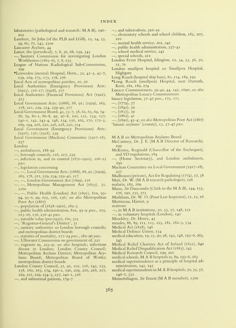 laboratories (pathological and research: M A B), 196- 202 Lambert, Sir John (of the PLB and LGB), 12, 14, 55, 59, 60, 77, 143, 250a Lancaster Asylum, 44 Lancet, the (periodical), 7, 8, 36, 68, 139, 345 —, Sanitary Commission for investigating London Workhouses (1865-6), 7, 8, 155 League of Nations Radiological Sub-Commission, 199 *Leavesden (mental) Hospital, Herts., 32, 42-3, 45-7, 159, 169, 173, 175, 178, 276 Local Acts of metropolitan parishes, 20, 26 Local Authorities (Emergency Provisions) Acts: (1923), 316-17; (1928), 317 Local Authorities (Financial Provisions) Act (1921), 315 Local Government Acts: (1888), 88, 91; (1929), 165, 178, 211, 229, 234, 239-40, 317 Local Government Board, 42, 55-7, 58, 62, 65, 69, 74- 76, 79, 80-1, 86-8, 92, 97-8, 100, 131, 134, 137, 140-1, 142, 143-4, !48, 154, 156, 162, 170, 172-3, 189, 194, 216, 220, 226, 228, 250, 314 Local Government (Emergency Provisions) Acts: (1916), 156; (1928), 239 Local Government (Maclean) Committee (1917-18), 237 London —, ambulances, 188-92 —, borough councils, 116, 217, 239 —, infection in, and its control (1870-1900), 106-25 pass. —, legislation concerning —, —, Local Government Acts: (1888), 88, 91; (1929), 165, 178, 211, 229, 234, 239-40, 317 —, —, London Government Act (1899), 116 —,—.Metropolitan Management Act (1855), 31, n6» —, —, Public Health (London) Act (1891), 8m, 93- 94. 95-6, 99, 105, 116, 156; see also Metropolitan Poor Act (1867) —, population of (1838-1900), 282-3 —, public health administration, 8m, 93-9 pass., 105, 115-16, 156, 236-41 pass. —, rateable value (pre-1930), 160, 323 —, 'Registrar-General's District', 31 —, sanitary authorities see London borough councils; and metropolitan district boards —, statistics of mortality, 117-24 pass., 282-96 pass. —, Ullswatcr Commission on government of, 221 —, vagrants in, 223-9; see a^so hospitals; infectious disease in London; London County Council; Metropolitan Asylum District; Metropolitan Asy- lums Board; Metropolitan Board of Works; metropolitan district boards London County Council, 31, 91, 101, 116, 145, 153, 158, 160, 165, 174, 190-1, 196, 209, 210, 216, 217, 219, 221, 229, 234-5, 237, 240-1, 316 —, and subnormal patients, 174-7 —, and tuberculosis, 216-21 —, elementary schools and school children, 183, 207, 210 —, mental health service, 201, 241 —, public health administration, 237-41 —, school medical service, 241 —, special schools, 211 London Fever Hospital, Islington, 12, 34, 35, 36, 50, 5i, 71 London smallpox hospital sec Smallpox Hospital, Highgate Long Reach (hospital ship base), 80, 114, 189, 192 *Long Reach (smallpox) Hospital, near Darenth, Kent, 181, 189, 274 Lunacy Commissioners, 39-42, 44, 142, 1690; see also Metropolitan Lunacy Commissioners lunacy legislation, 37-47pass., 173, 175 —, (1774), 37 — (1845), 39 — (1853), 39 —, (1862), 41 —, (1890), 43-4; see also Metropolitan Poor Act (1867) 'lunatic asylums' (county), 13, 37-47P^s. M A B see Metropolitan Asylums Board McCartney, Dr. J. E. (M A B Director of Research), 199 McKenna, Reginald (Chancellor of the Exchequer), and VD regulations, 184 —, (Home Secretary), and London ambulances, 190 Maclean Committee on Local Government (1917-18), 237 Madhouses (private), Act for Regulating (1774). 37. 38 Mair, Dr. W. (M A B research pathologist), 198 malaria, 185, 269 Mann, Sir Duncombe (Clerk to the M A B), 144, 153, 176, 190, 231, 273 Markham, Dr. W. O. (Poor Law Inspector), 11, 12, 16 Martineau, Harriet, 9 matrons —, in M A B institutions, 50, 55, 57, 148, 151 —, in voluntary hospitals (London), 140 Maudsley, Dr. Henry, 43 measles, 88, 89, m, 115, 123, 181, 182-3, 354 Medical Act (1858), 146 Medical Defence Union, 134 medical education, 19, 23, 90, 98, 145, 148, 193-6, 263, 343 Medical Relief Charities Act of Ireland (1851), 64a Medical Relief Disqualification Act (1885), 243 Medical Research Council, 199, 201 medical schools, M A B hospitals as, 89, 193-6, 263 medical superintendence as a principle of hospital ad- ministration, 142, 145 medical superintendents in M A B hospitals, 50, 55, 57, 146-7, 332 Meinertzhagen, Sir Ernest (M A B member), 13071