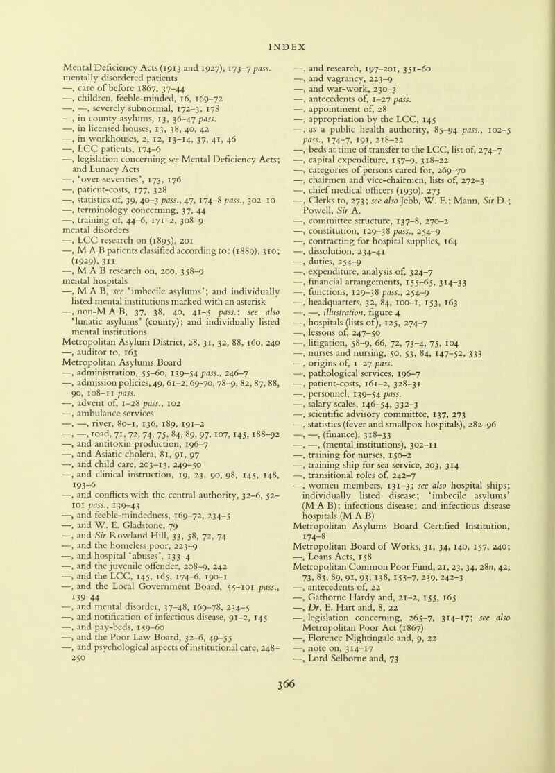 Mental Deficiency Acts (1913 and 1927), 173-7 pass. mentally disordered patients —, care of before 1867, 37-44 —, children, feeble-minded, 16, 169-72 —, —, severely subnormal, 172-3, 178 —, in county asylums, 13, 36-47/ws. —, in licensed houses, 13, 38, 40, 42 —, in workhouses, 2, 12, 13-14, 37, 41, 46 —, LCC patients, 174-6 —, legislation concerning see Mental Deficiency Acts; and Lunacy Acts —, 'over-seventies', 173, 176 —, patient-costs, 177, 328 —, statistics of, 39, 40-3 pass., 47, 174-8 pass., 302-10 ■—, terminology concerning, 37, 44 —, training of, 44-6, 171-2, 308-9 mental disorders —, LCC research on (1895), 201 —, M ABpatients classified according to: (1889), 310; (1929), 311 —, M A B research on, 200, 358-9 mental hospitals —, M AB, see 'imbecile asylums'; and individually listed mental institutions marked with an asterisk —, non-M A B, 37, 38, 40, 41-5 pass.; see also 'lunatic asylums' (county); and individually listed mental institutions Metropolitan Asylum District, 28, 31, 32, 88, 160, 240 —, auditor to, 163 Metropolitan Asylums Board —, administration, 55-60, 139-54 pass., 246-7 admission policies, 49, 61-2,69-70, 78-9, 82, 87, 88, 90, 108-11 pass. advent of, 1-28 pass., 102 ambulance services —, river, 80-1, 136, 189, 191-2 —, road, 71, 72, 74, 75, 84, 89, 97,107, 145, 188-92 and antitoxin production, 196-7 and Asiatic cholera, 81, 91, 97 and child care, 203-13, 249-50 and clinical instruction, 19, 23, 90, 98, 145, 148, 193-6 and conflicts with the central authority, 32-6, 52- 101 pass., 139-43 and feeble-mindedness, 169-72, 234-5 and W. E. Gladstone, 79 and Sir Rowland Hill, 33, 58, 72, 74 and the homeless poor, 223-9 and hospital 'abuses', 133-4 and the juvenile offender, 208-9, 242 and the LCC, 145, 165, 174-6, 190-1 and the Local Government Board, 55-101 pass., [39-44 and mental disorder, 37-48, 169-78, 234-5 and notification of infectious disease, 91-2, 145 and pay-beds, 159-60 and the Poor Law Board, 32-6, 49-55 and psychological aspects of institutional care, 248- 250 and research, 197-201, 351-60 and vagrancy, 223-9 and war-work, 230-3 antecedents of, 1-27 pass. appointment of, 28 appropriation by the LCC, 145 as a public health authority, 85-94 pass., 102-5 pass., 174-7, 191, 218-22 beds at time of transfer to the LCC, list of, 274-7 capital expenditure, 157-9, 318-22 categories of persons cared for, 269-70 chairmen and vice-chairmen, lists of, 272-3 chief medical officers (1930), 273 Clerks to, 273; see also Jebb, W. F.; Mann, Sir D.; Powell, Sir A. committee structure, 137-8, 270-2 constitution, 129-38 pass., 254-9 contracting for hospital supplies, 164 dissolution, 234-41 duties, 254-9 expenditure, analysis of, 324-7 financial arrangements, 155-65, 314-33 functions, 129-38 pass., 254-9 headquarters, 32, 84, 100-1, 153, 163 —, illustration, figure 4 hospitals (lists of), 125, 274-7 lessons of, 247-50 litigation, 58-9, 66, 72, 73-4, 75, 104 nurses and nursing, 50, 53, 84, 147-52, 333 origins of, 1-27 pass. pathological services, 196-7 patient-costs, 161-2, 328-31 personnel, 139-54^55. salary scales, 146-54, 332-3 scientific advisory committee, 137, 273 statistics (fever and smallpox hospitals), 282-96 —, (finance), 318-33 —, (mental institutions), 302-11 training for nurses, 150-2 training ship for sea service, 203, 314 transitional roles of, 242-7 women members, 131-3; see also hospital ships; individually listed disease; 'imbecile asylums' (M AB); infectious disease; and infectious disease hospitals (M A B) Metropolitan Asylums Board Certified Institution, 174-8 Metropolitan Board of Works, 31, 34, 140, 157, 240; —, Loans Acts, 158 Metropolitan Common Poor Fund, 21, 23, 34, 28n, 42, 73. 83, 89, 91, 93, 138, 155-7, 239. 242-3 —, antecedents of, 22 —, Gathorne Hardy and, 21-2, 155, 165 —, Dr. E. Hart and, 8, 22 —, legislation concerning, 265-7, 314-17; see also Metropolitan Poor Act (1867) —, Florence Nightingale and, 9, 22 —, note on, 314-17 —, Lord Selborne and, 73