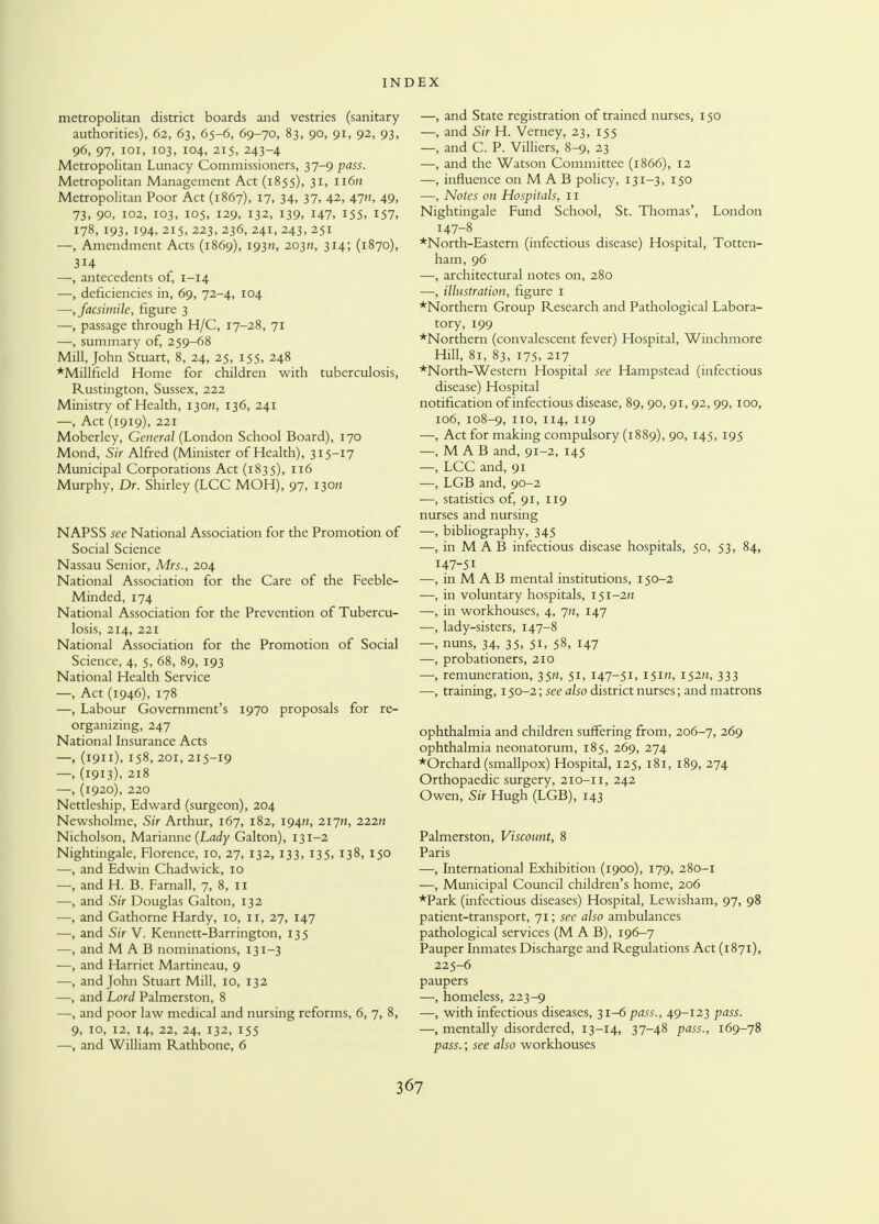 metropolitan district boards and vestries (sanitary authorities), 62, 63, 65-6, 69-70, 83, 90, 91, 92, 93, 96, 97, 101, 103, 104, 215, 243-4 Metropolitan Lunacy Commissioners, 37-9 pass. Metropolitan Management Act (1855), 31, n6» Metropolitan Poor Act (1867), 17, 34, 37, 42, 47/?, 49, 73, 90, 102, 103, 105, 129, 132, 139, 147, 155, 157, 178, 193, 194, 215, 223, 236, 241, 243, 251 —, Amendment Acts (1869), 1930, 203H, 314; (1870), 3H —, antecedents of, 1-14 —, deficiencies in, 69, 72-4, 104 —, facsimile, figure 3 —, passage through H/C, 17-28, 71 —, summary of, 259-68 Mill, John Stuart, 8, 24, 25, 155, 248 *Millfield Home for children with tuberculosis, Rustington, Sussex, 222 Ministry of Health, 13OH, 136, 241 —, Act (1919), 221 Moberley, General (London School Board), 170 Mond, Sir Alfred (Minister of Health), 315-17 Municipal Corporations Act (1835), 116 Murphy, Dr. Shirley (LCC MOH), 97, 130H NAPSS see National Association for the Promotion of Social Science Nassau Senior, Mrs., 204 National Association for the Care of the Feeble- Minded, 174 National Association for the Prevention of Tubercu- losis, 214, 221 National Association for the Promotion of Social Science, 4, 5, 68, 89, 193 National Health Service —, Act (1946), 178 —, Labour Government's 1970 proposals for re- organizing, 247 National Insurance Acts —, (1911), 158, 201, 215-19 —, (1913), 218 —, (1920), 220 Nettleship, Edward (surgeon), 204 Newsholme, Sir Arthur, 167, 182, 19411, 217M, 222K Nicholson, Marianne (Lady Galton), 131-2 Nightingale, Florence, 10, 27, 132, 133, 135, 138, 150 —, and Edwin Chadwick, 10 —, and H. B. Farnall, 7, 8, 11 —, and Sir Douglas Galton, 132 —, and Gathorne Hardy, 10, 11, 27, 147 —, and Sir V. Kennett-Barrington, 135 —, and M A B nominations, 131-3 —, and Harriet Martineau, 9 —, and John Stuart Mill, 10, 132 —, and Lord Palmerston, 8 —, and poor law medical and nursing reforms, 6, 7, 8, 9, 10, 12, 14, 22, 24, 132, 155 —, and William Rathbone, 6 —, and State registration of trained nurses, 150 —, and Sir H. Verney, 23, 155 —, and C. P. Villiers, 8-9, 23 —, and the Watson Committee (1866), 12 —■, influence on M A B policy, 131-3, 150 —, Notes on Hospitals, 11 Nightingale Fund School, St. Thomas', London 147-8 *North-Eastern (infectious disease) Hospital, Totten- ham, 96 —, architectural notes on, 280 —, illustration, figure I ♦Northern Group Research and Pathological Labora- tory, 199 ♦Northern (convalescent fever) Hospital, Winchmore Hill, 81, 83, 175, 217 ♦North-Western Hospital see Hampstead (infectious disease) Hospital notification of infectious disease, 89, 90, 91, 92, 99,100, 106, 108-9, no, 114, 119 —, Act for making compulsory (1889), 90, 145, 195 —, M A B and, 91-2, 145 —, LCC and, 91 —, LGB and, 90-2 —, statistics of, 91, 119 nurses and nursing —, bibliography, 345 —, in M AB infectious disease hospitals, 50, 53, 84, 147-51 —, in M A B mental institutions, 150-2 —, in voluntary hospitals, 151-222 —, in workhouses, 4, jn, 147 —, lady-sisters, 147-8 —, nuns, 34, 35, 51, 58, 147 —, probationers, 210 —, remuneration, 3521, 51, 147-51, 151/2, 152*2, 333 —, training, 150-2; see also district nurses; and matrons ophthalmia and children suffering from, 206-7, 269 ophthalmia neonatorum, 185, 269, 274 ♦Orchard (smallpox) Hospital, 125, 181, 189, 274 Orthopaedic surgery, 210-11, 242 Owen, Sir Hugh (LGB), 143 Palmerston, Viscount, 8 Paris —, Liternational Exhibition (1900), 179, 280-1 —, Municipal Council children's home, 206 ♦Park (infectious diseases) Hospital, Lewisham, 97, 98 patient-transport, 71; see also ambulances pathological services (M A B), 196-7 Pauper Inmates Discharge and Regulations Act (1871), 225-6 paupers —, homeless, 223-9 —, with infectious diseases, 31-6 pass., 49-123 pass. —, mentally disordered, 13-14, 37-48 pass., 169-78 pass.; see also workhouses