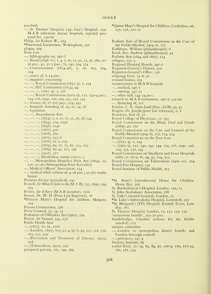 pay-beds —, St. Thomas' Hospital, 159; Guy's Hospital, 159; M A B infectious disease hospitals, rejected pro- posal for, 159-60 Philip, Sir Robert W., 214 *Pinewood Sanatorium, Wokingham, 221 plague, 269 Poor Law —, bibliography on, 346-7 Board (1848-71), 1, 4, 5, 10, 11, 22, 25, 26, 28/!, 31- 36pass., 41, 50-5 pass., 73, 140, 224, 314 Commissioners (1834-48), 1, 18, 203, 204, 224 critics of, 6-14 pass. enquiries concerning —, Royal Commission (1832-4), 1, 224 —, H/C Committees (1854), 94 —, —, (1861-4), 5, 226 —, Royal Commission (1905-9), 131, 142-4 pass., [74, 176, 209», 226, 229, 235, 236, 243 erosion of, 17-101 pass., 234, 242 hospitals, founding of, 19, 20, 24, 28 legislation —, Amendment Acts —, (1834), 1, 2, 10, 17, 22, 26, 38, 224 —, (1844), 204, 225fi —, (1848), 2041? — (1867), 47H —, (1868), 26/i —, (1871), 225-6 —, (1876), 61-2, 103 —, (1879), 69, 71, 72, 82, 103, 105 —, (1889), 89-93, 105. 148 —, (1927), 317 —, Elizabethan statute (1601), 2 Metropolitan Houseless Poor Act (1864), 22, 226; see also Metropolitan Poor Act (1867) Medical Officers' Association, 134 medical relief, reform of, 4-28 pass.; see also work- houses Positivist Review (periodical), 143 Powell, Sir Allan (Clerk to theM A B), 153,189/1, 229, 273 Power, Sir d'Arcy (M A B member), 130/; Power, Dr. W. H. (Poor Law Inspector), 76 *Princess Mary's Hospital for children, Margate, 222 Prisons Commission, 226 Privy Council, 33, 34, 55 Probation of Offenders Act (1907), 209 Provis, Sir Samuel, 143, 237 Public Health Acts —, (1875), 70, 91, 11611 —, (London, 1891), 8in, 93-4, 95-6, 99, 105, 116, 156, 182, 215, 219 ■—, (Prevention and Treatment of Diseases, 1913), 218 —, (Tuberculosis, 1920), 220 puerperal pyrexia, 185, 199, 269 *Queen Mary's Hospital for Children, Carshalton, 98, 150, 158, 210-11 Radnor, Earl of (Royal Commission on the Care of the Feeble-Minded, 1904-8), 172 Rathbone, William (philanthropist), 6 Reed, Rev. Andrew (philanthropist), 45 Reform Acts (1844 and 1885), 114 refugees, 231-3 Regional Hospital Boards, 246-7 Registrar-General's District, 31H Registrar-General's Office, 136 relapsing fever, 33-6, 50 remand homes, 209 remuneration in M A B hospitals —, medical, 146-7 —, nursing, 147-51 —, other staff, 144-54 pass. research in M A B institutions, 196-7, 351-60 —, financing of, 201 Ritchie, C. R. (later Lord) (Pres., LGB), 93, 95 Rogers, Dr. Joseph (poor law reformer), 6, 8 Rosebery, Earl of, 31 Royal College of Physicians, 37, 195 Royal Commission on the Blind, Deaf and Dumb (1889), 47, 170 Royal Commission on the Care and Control of the Feeble-Minded (1904-8), 172, 174, 234 Royal Commissions on the Poor Law —, (1832-4), 1, 224 —, (1905-9), 131, 142, 143, 144, 174, 176, 209M, 226, 229, 235, 236, 243 Royal Commission on Smallpox and Fever Hospitals (1881-2), 77-9, 81, 94, 95, 104, 112 Royal Commission on Tuberculosis (1901-11), 214 Royal Free Hospital, 35M Royal Institute of Public Health, 215 *St. Anne's (convalescent) Home for Children Heme Bay, 206 St. Bartholomew's Hospital, London, 13H, 15 St. John Ambulance Association, 188 St. Luke's (mental hospital), London, 13 *St. Luke's (tuberculosis) Hospital, Lowestoft, 221 *St. Margaret's (VD) Hospital, Kentish Town, Lon- don, 185 St. Thomas' Hospital, London, 15, 132, 150, 159 'sanatorium benefit', 215-20pass. Sandlebridge, Cheshire (colony for the feeble- minded), 172 sanitary authorities —, London see metropolitan district boards; and London borough councils —, provinces, 243-4 Sanitary Institute, 89 scarlet fever, 57, 74, 83, 84, 97, 108-9, IIOi II7-23, 180, 181, 254