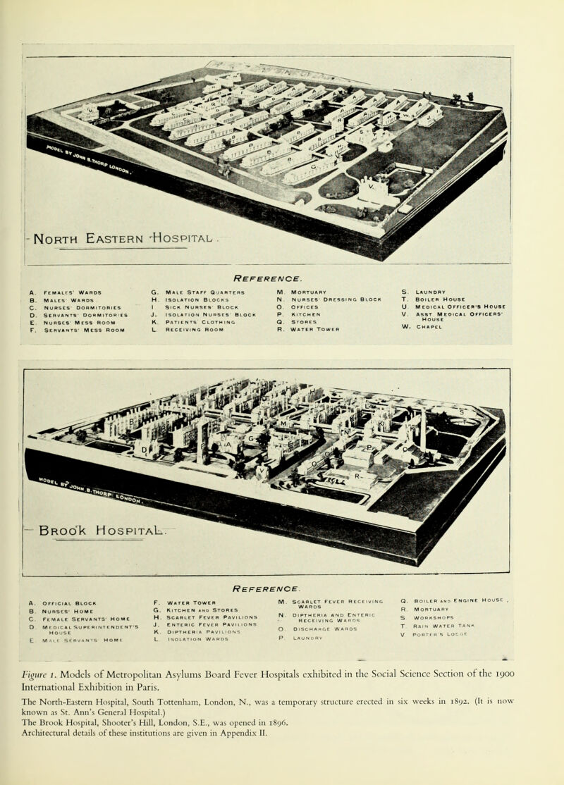 Figure l. Models of Metropolitan Asylums Board Fever Hospitals exhibited in the Social Science Section of the 1900 International Exhibition in Paris. The North-Eastern Hospital, South Tottenham, London, N., was a temporary structure erected in six weeks in 1892. (It is now known as St. Ann's General Hospital.) The Brook Hospital, Shooter's Hill, London, S.E., was opened in 1896.