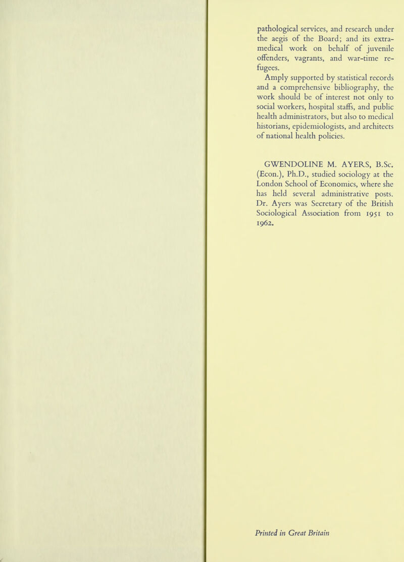 pathological services, and research under the aegis of the Board; and its extra- medical work on behalf of juvenile offenders, vagrants, and war-time re- fugees. Amply supported by statistical records and a comprehensive bibliography, the work should be of interest not only to social workers, hospital staffs, and public health administrators, but also to medical historians, epidemiologists, and architects of national health policies. GWENDOLINE M. AYERS, B.Sc. (Econ.), Ph.D., studied sociology at the London School of Economics, where she has held several administrative posts. Dr. Ayers was Secretary of the British Sociological Association from 1951 to 1962. Printed in Great Britain