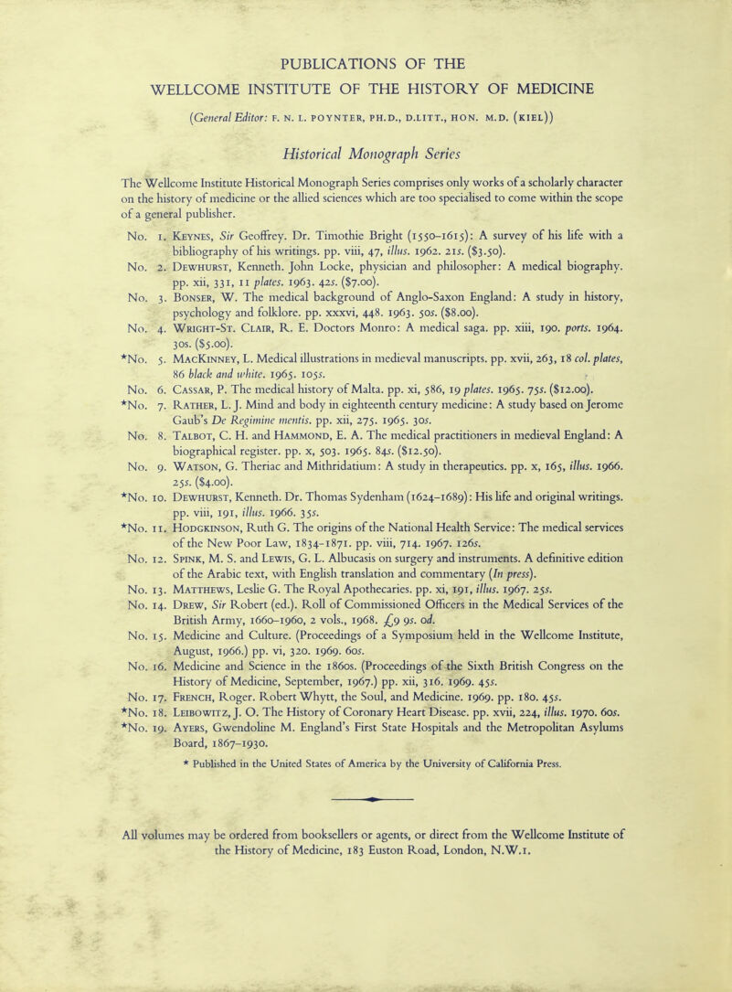 PUBLICATIONS OF THE WELLCOME INSTITUTE OF THE HISTORY OF MEDICINE (General Editor: f. n. l. poynter, PH.D., d.litt., HON. M.D. (kiel)) Historical Monograph Series The Wellcome Institute Historical Monograph Series comprises only works of a scholarly character on the history of medicine or the allied sciences which are too specialised to come within the scope of a general publisher. No. i. Keynes, Sir Geoffrey. Dr. Timothie Bright (1550-1615): A survey of his life with a bibliography of his writings, pp. viii, 47, illus. 1962. 215. ($3.50). No. 2. Dewhurst, Kenneth. John Locke, physician and philosopher: A medical biography. pp. xii, 331, 11 plates. 1963. 425. ($7.00). No. 3. Bonser, W. The medical background of Anglo-Saxon England: A study in history, psychology and folklore, pp. xxxvi, 448. 1963. 505. ($8.00). No. 4. Wright-St. Clair, R. E. Doctors Monro: A medical saga. pp. xiii, 190. ports. 1964. 3os. ($5.00). *No. 5. MacKinney, L. Medical illustrations in medieval manuscripts, pp. xvii, 263,18 col. plates, 86 black and white. 1965. 1055. No. 6. Cassar, P. The medical history of Malta, pp. xi, 586, 19 plates. 1965. 755. ($12.00). *No. 7. Rather, L.J. Mind and body in eighteenth century medicine: A study based on Jerome Gaub's De Regimine mentis, pp. xii, 275. 1965. 305. No. 8. Talbot, C. H. and Hammond, E. A. The medical practitioners in medieval England: A biographical register, pp. x, 503. 1965. 84$. ($12.50). No. 9. Watson, G. Theriac and Mithridatium: A study in therapeutics, pp. x, 165, illus. 1966. 255. ($4.00). *No. 10. Dewhurst, Kenneth. Dr. Thomas Sydenham (1624-1689): His life and original writings. pp. viii, 191, illus. 1966. 355. *No. 11. Hodgkinson, Ruth G. The origins of the National Health Service: The medical services of the New Poor Law, 1834-1871. pp. viii, 714. 1967. 1265. No. 12. Spink, M. S. and Lewis, G. L. Albucasis on surgery and instruments. A definitive edition of the Arabic text, with English translation and commentary (In press). No. 13. Matthews, Leslie G. The Royal Apothecaries, pp. xi, 191, illus. 1967. 255. No. 14. Drew, Sir Robert (ed.). Roll of Commissioned Officers in the Medical Services of the British Army, 1660-1960, 2 vols., 1968. £9 95. od. No. 15. Medicine and Culture. (Proceedings of a Symposium held in the Wellcome Institute, August, 1966.) pp. vi, 320. 1969. 60s. No. 16. Medicine and Science in the 1860s. (Proceedings of-the Sixth British Congress on the History of Medicine, September, 1967.) pp. xii, 316. 1969. 455. No. 17. French, Roger. Robert Whytt, the Soul, and Medicine. 1969. pp. 180. 45.?. *No. 18. Leibowitz, J. O. The History of Coronary Heart Disease, pp. xvii, 224, illus. 1970. 60s. *No. 19. Ayers, Gwendoline M. England's First State Hospitals and the Metropolitan Asylums Board, 1867-1930. * Published in the United States of America by the University of California Press. All volumes may be ordered from booksellers or agents, or direct from the Wellcome Institute of the History of Medicine, 183 Euston Road, London, N.W.i.