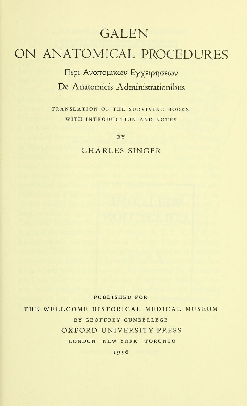 GALEN ON ANATOMICAL PROCEDURES TTspi AvaTOiJiiKCov Eyxeipriaecov De Anatomicis Administrationibus TRANSLATION OF THE SURVIVING BOOKS WITH INTRODUCTION AND NOTES BY CHARLES SINGER PUBLISHED FOR THE WELLCOME HISTORICAL MEDICAL MUSEUM BY GEOFFREY CUMBERLEGE OXFORD UNIVERSITY PRESS LONDON NEW YORK TORONTO 1956