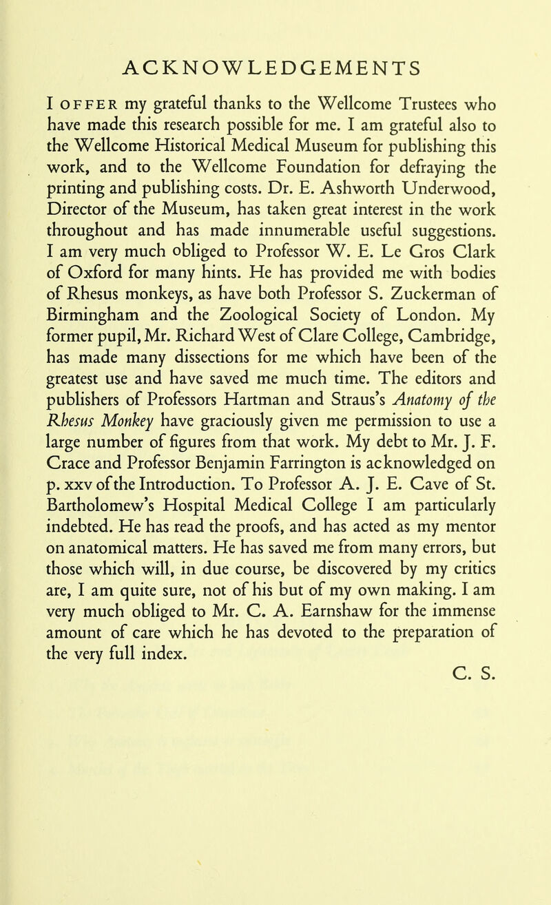 ACKNOWLEDGEMENTS I OFFER my grateful thanks to the Wellcome Trustees who have made this research possible for me. I am grateful also to the Wellcome Historical Medical Museum for publishing this work, and to the Wellcome Foundation for defraying the printing and publishing costs. Dr. E. Ashworth Underwood, Director of the Museum, has taken great interest in the work throughout and has made innumerable useful suggestions. I am very much obliged to Professor W. E. Le Gros Clark of Oxford for many hints. He has provided me with bodies of Rhesus monkeys, as have both Professor S. Zuckerman of Birmingham and the Zoological Society of London. My former pupil, Mr. Richard West of Clare College, Cambridge, has made many dissections for me which have been of the greatest use and have saved me much time. The editors and publishers of Professors Hartman and Straus's Anatomy of the Rhesus Monkey have graciously given me permission to use a large number of figures from that work. My debt to Mr. J. F. Grace and Professor Benjamin Farrington is acknowledged on p. XXV of the Introduction. To Professor A. J. E. Cave of St. Bartholomew's Hospital Medical College I am particularly indebted. He has read the proofs, and has acted as my mentor on anatomical matters. He has saved me from many errors, but those which will, in due course, be discovered by my critics are, I am quite sure, not of his but of my own making. I am very much obliged to Mr. C. A. Earnshaw for the immense amount of care which he has devoted to the preparation of the very full index. C. S.