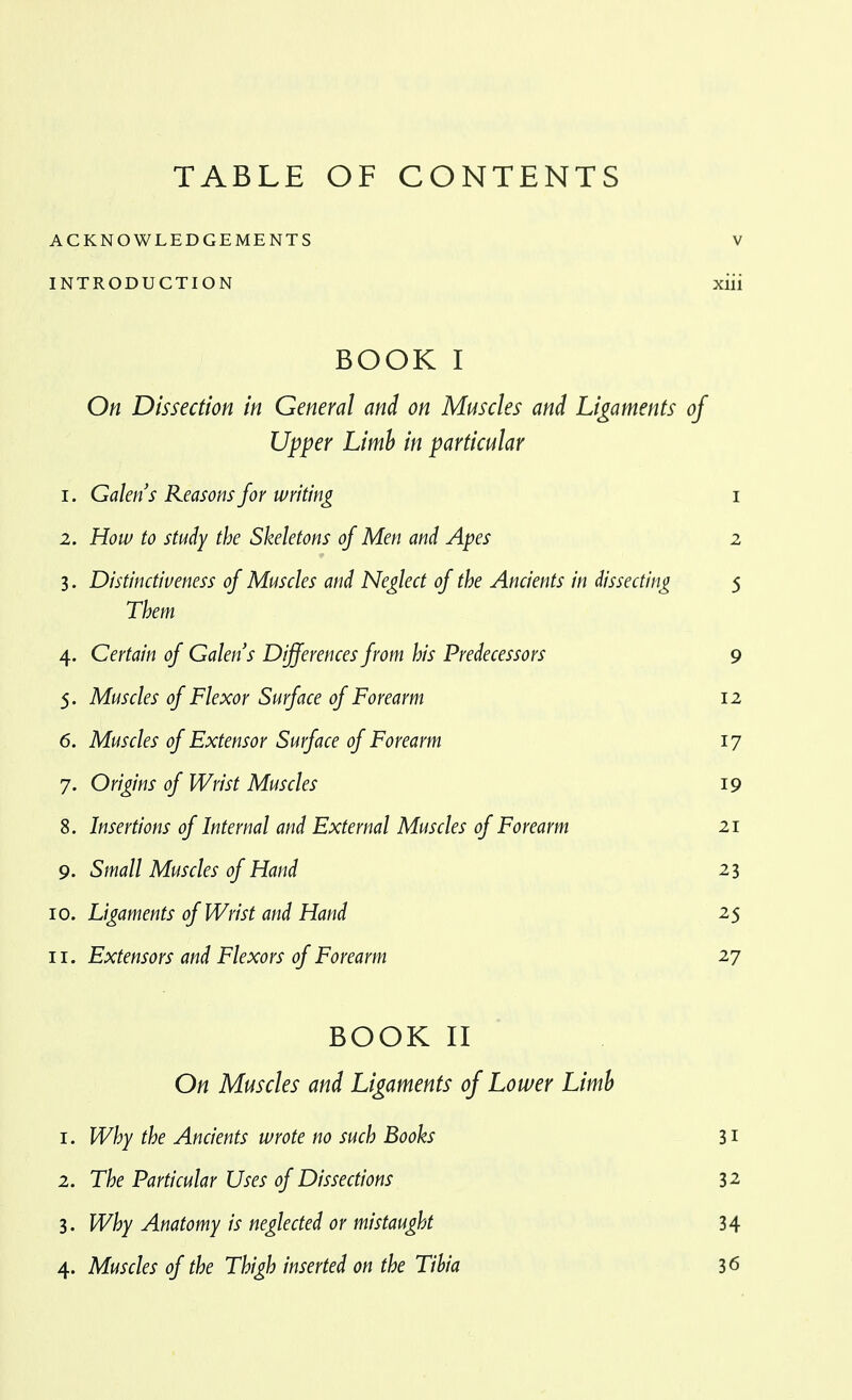 ACKNOWLEDGEMENTS V INTRODUCTION xiii BOOK I On Dissection in General and on Muscles and Ligaments of Upper Limh in particular 1. Galen's Reasons for writing i 2. How to study the Skeletons of Men and Apes 2 3. Distinctiveness of Muscles and Neglect of the Ancients in dissecting 5 Them 4. Certain of Galen's Differences from his Predecessors 9 5. Muscles of Flexor Surface of Forearm 12 6. Muscles of Extensor Surface of Forearm 17 7. Origins of Wrist Muscles 19 8. Insertions of Internal and External Muscles of Forearm 21 9. Small Muscles of Hand 23 10. Ligaments of Wrist and Hand 25 11. Extensors and Flexors of Forearm 27 BOOK II On Muscles and Ligaments of Lower Limh 1. Why the Ancients wrote no such Books 31 2. The Particular Uses of Dissections 32 3. Why Anatomy is neglected or mistaught 34 4. Muscles of the Thigh inserted on the Tihia 36