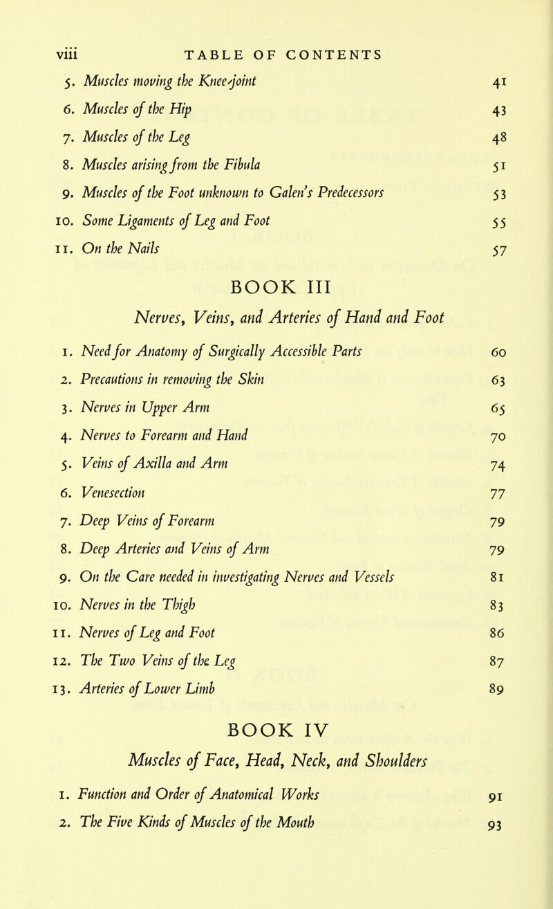 5. Muscles moving the Knee-joint 41 6. Muscles of the Hip 43 7. Muscles of the Leg 48 8. Muscles arising from the Fibula 51 9. Muscles of the Foot unknown to Galen s Predecessors 5 3 10. Some Ligaments of Leg and Foot 55 11. On the Nails 57 BOOK III NerveSy Veins, and Arteries of Hand and Foot 1. Need for Anatomy of Surgically Accessible Parts 60 2. Precautions in removing the Skin 63 3. Nerves in Upper Arm 65 4. Nerves to Forearm and Hand 70 5. Veins of Axilla and Arm 74 6. Venesection 77 7. Deep Veins of Forearm 79 8. Deep Arteries mid Veins of Arm 79 9. On the Care needed in investigating Nerves and Vessels 81 10. Nerves in the Thigh 83 11. Nerves of Leg and Foot 86 12. The Two Veins of the. Leg 87 13. Arteries of Lower Limb 89 BOOK IV Muscles of Face, Head, Neck, and Shoulders 1. Function and Order of Anatomical Works 91 2. The Five Kinds of Muscles of the Mouth 93