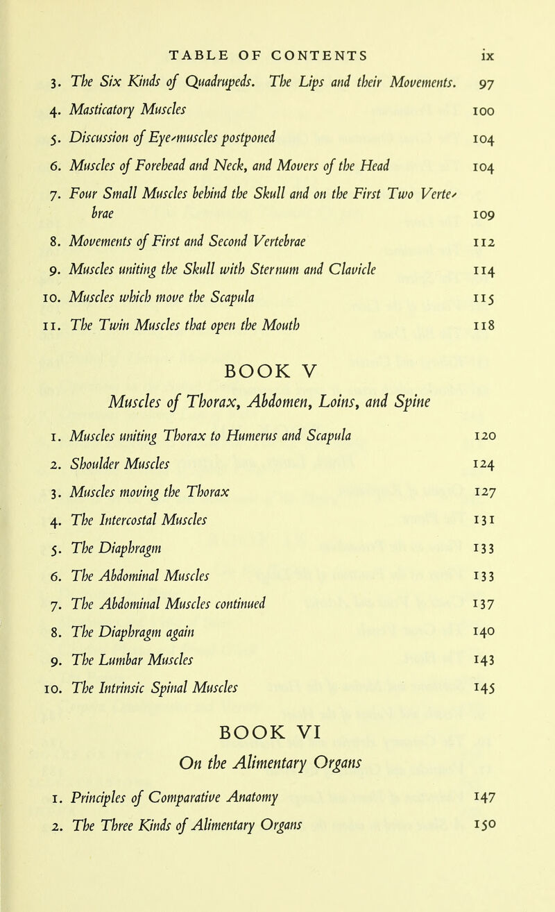3. The Six Kinds of Quadrupeds, The Lips and their Movements. 97 4. Masticatory Muscles 100 5. Discussion of Eyemuscles postponed 104 6. Muscles of Forehead and Neck, and Movers of the Head 104 7. Four Small Muscles behind the Skull and on the First Two Vertex hrae 109 8. Movements of First and Second Vertebrae 112 9. Muscles uniting the Skull with Sternum and Clavicle 114 10. Muscles which move the Scapula 115 11. The Twin Muscles that open the Mouth 118 BOOK V Muscles of Thorax, Abdomen, Loins, and Spine 1. Muscles uniting Thorax to Humerus and Scapula 120 2. Shoulder Muscles 124 3. Muscles moving the Thorax 127 4. The Intercostal Muscles 131 5. The Diaphragm 13 3 6. The Abdominal Muscles 13 3 7. The Abdominal Muscles continued I37 8. The Diaphragm again 140 9. The Lumbar Muscles i43 10. The Intrinsic Spinal Muscles 145 BOOK VI On the Alimentary Organs 1. Principles of Comparative Anatomy 147 2. The Three Kinds of Alimentary Organs 150