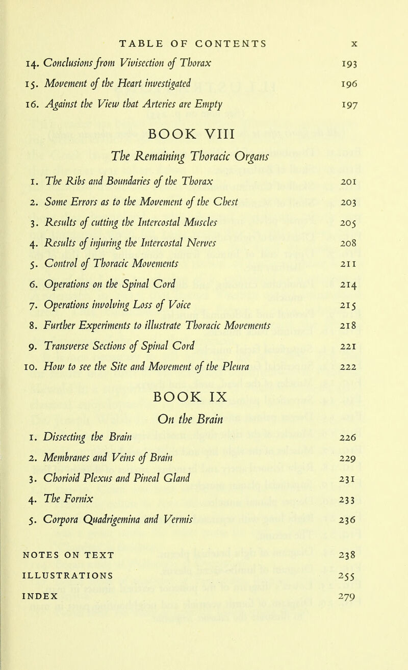 14. Conclusions from Vivisection of Thorax 193 15. Movement of the Heart investi^gated 196 16. Against the View that Arteries are Empty 197 BOOK VIII The Remaining Thoracic Organs 1. The Rihs and Boundaries of the Thorax 201 2. Some Errors as to the Movement of the Chest 203 3. Results of cutting the Intercostal Muscles 205 4. Results of injuring the Intercostal Nerves 208 5. Control of Thoracic Movements 211 6. Operations on the Spinal Cord 214 7. Operations involving Loss of Voice 215 8. Further Experiments to illustrate Thoracic Movements 218 9. Transverse Sections of Spinal Cord 221 10. How to see the Site and Movement of the Pleura 222 BOOK IX On the Brain 1. Dissecting the Brain 226 2. Membranes and Veins of Brain 229 3. Chorioid Plexus and Pineal Gland 231 4. The Fornix 233 5. Corpora Quadrigemina and Vermis 236 NOTES ON TEXT 238 ILLUSTRATIONS 255 INDEX 279