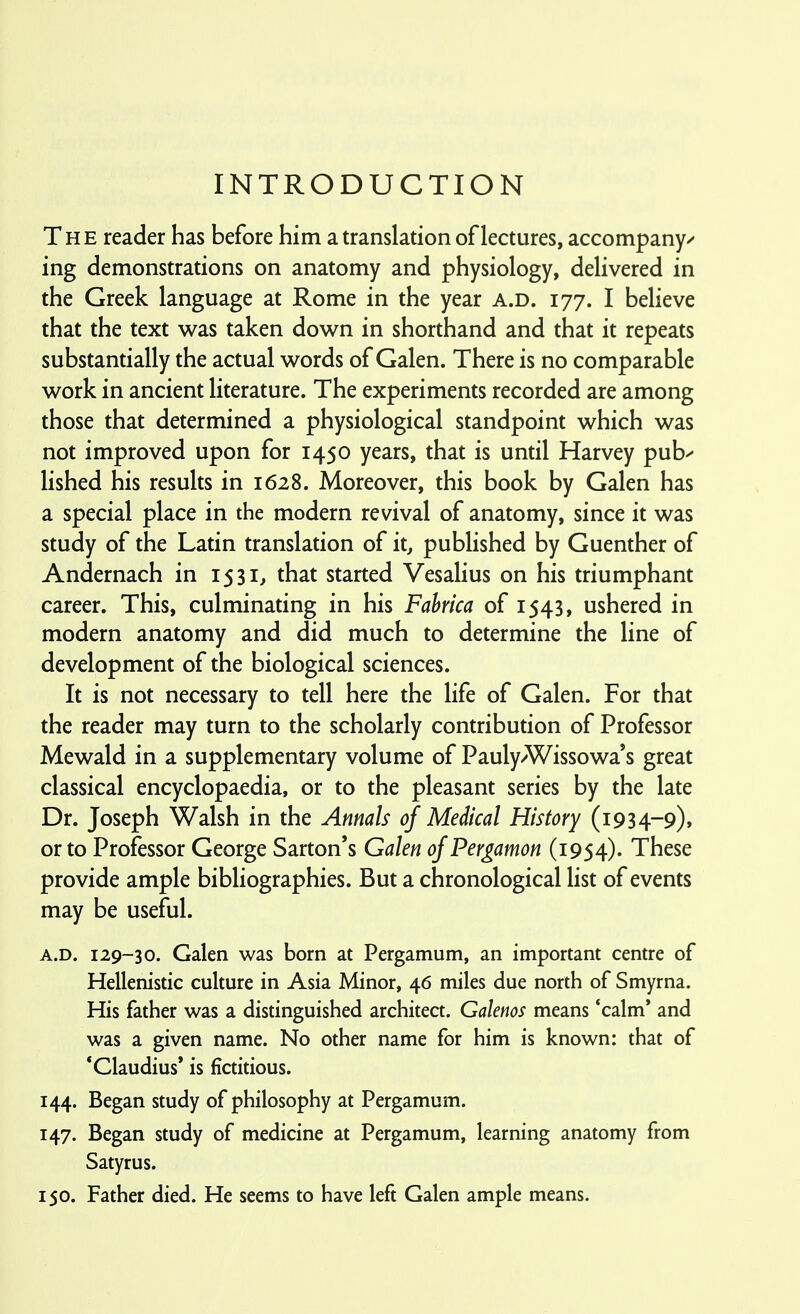 INTRODUCTION The reader has before him a translation of lectures, accompany^ ing demonstrations on anatomy and physiology, delivered in the Greek language at Rome in the year a.d. 177. I believe that the text was taken down in shorthand and that it repeats substantially the actual words of Galen. There is no comparable work in ancient literature. The experiments recorded are among those that determined a physiological standpoint which was not improved upon for 1450 years, that is until Harvey pub^ lished his results in 1628. Moreover, this book by Galen has a special place in the modern revival of anatomy, since it was study of the Latin translation of it, published by Guenther of Andernach in 1531, that started Vesalius on his triumphant career. This, culminating in his Fahrica of 1543, ushered in modern anatomy and did much to determine the line of development of the biological sciences. It is not necessary to tell here the life of Galen. For that the reader may turn to the scholarly contribution of Professor Mewald in a supplementary volume of Pauly/Wissowa*s great classical encyclopaedia, or to the pleasant series by the late Dr. Joseph Walsh in the Annals of Medical History (i934-9)* or to Professor George Sarton's Galen of Pergamon (1954). These provide ample bibliographies. But a chronological list of events may be useful. A.D. 129-30. Galen was born at Pergamum, an important centre of Hellenistic culture in Asia Minor, 46 miles due north of Smyrna. His father was a distinguished architect. Galenos means *calm' and was a given name. No other name for him is known: that of * Claudius* is fictitious. 144. Began study of philosophy at Pergamum. 147. Began study of medicine at Pergamum, learning anatomy from Satyrus. 150. Father died. He seems to have left Galen ample means.