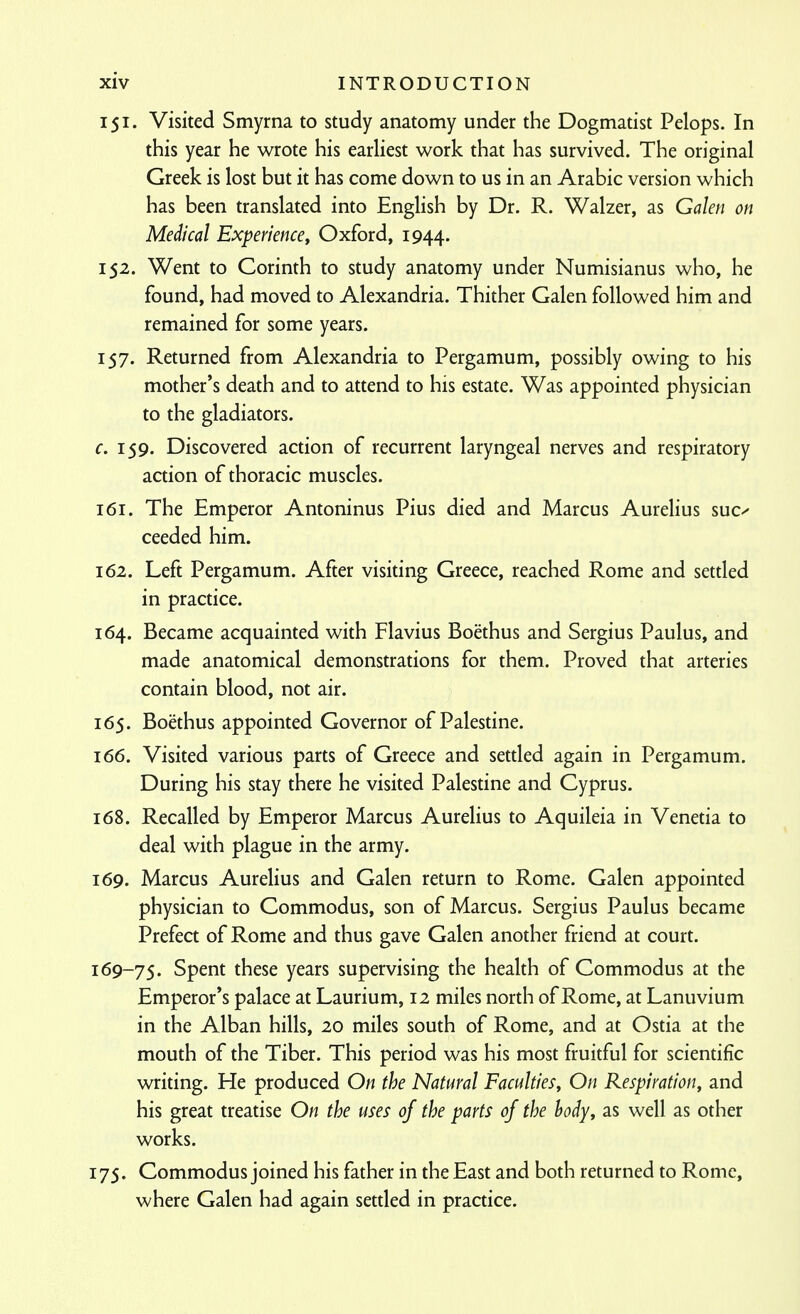 151. Visited Smyrna to study anatomy under the Dogmatist Pelops. In this year he wrote his earliest work that has survived. The original Greek is lost but it has come down to us in an Arabic version which has been translated into English by Dr. R. Walzer, as Galen on Medical Experiencey Oxford, 1944. 152. Went to Corinth to study anatomy under Numisianus who, he found, had moved to Alexandria. Thither Galen followed him and remained for some years. 157. Returned from Alexandria to Pergamum, possibly owing to his mother's death and to attend to his estate. Was appointed physician to the gladiators. c. 159. Discovered action of recurrent laryngeal nerves and respiratory action of thoracic muscles. 161. The Emperor Antoninus Pius died and Marcus Aurelius suc^ ceeded him. 162. Left Pergamum. After visiting Greece, reached Rome and settled in practice. 164. Became acquainted with Flavins Boethus and Sergius Paulus, and made anatomical demonstrations for them. Proved that arteries contain blood, not air. 165. Boethus appointed Governor of Palestine. 166. Visited various parts of Greece and settled again in Pergamum. During his stay there he visited Palestine and Cyprus. 168. Recalled by Emperor Marcus Aurelius to Aquileia in Venetia to deal with plague in the army. 169. Marcus Aurelius and Galen return to Rome. Galen appointed physician to Commodus, son of Marcus. Sergius Paulus became Prefect of Rome and thus gave Galen another friend at court. 169-75. Spent these years supervising the health of Commodus at the Emperor's palace at Laurium, 12 miles north of Rome, at Lanuvium in the Alban hills, 20 miles south of Rome, and at Ostia at the mouth of the Tiber. This period was his most fruitful for scientific writing. He produced On the Natural Faculties^ On Respiration, and his great treatise On the uses of the parts of the hody, as well as other works. 175. Commodus joined his father in the East and both returned to Rome, where Galen had again settled in practice.