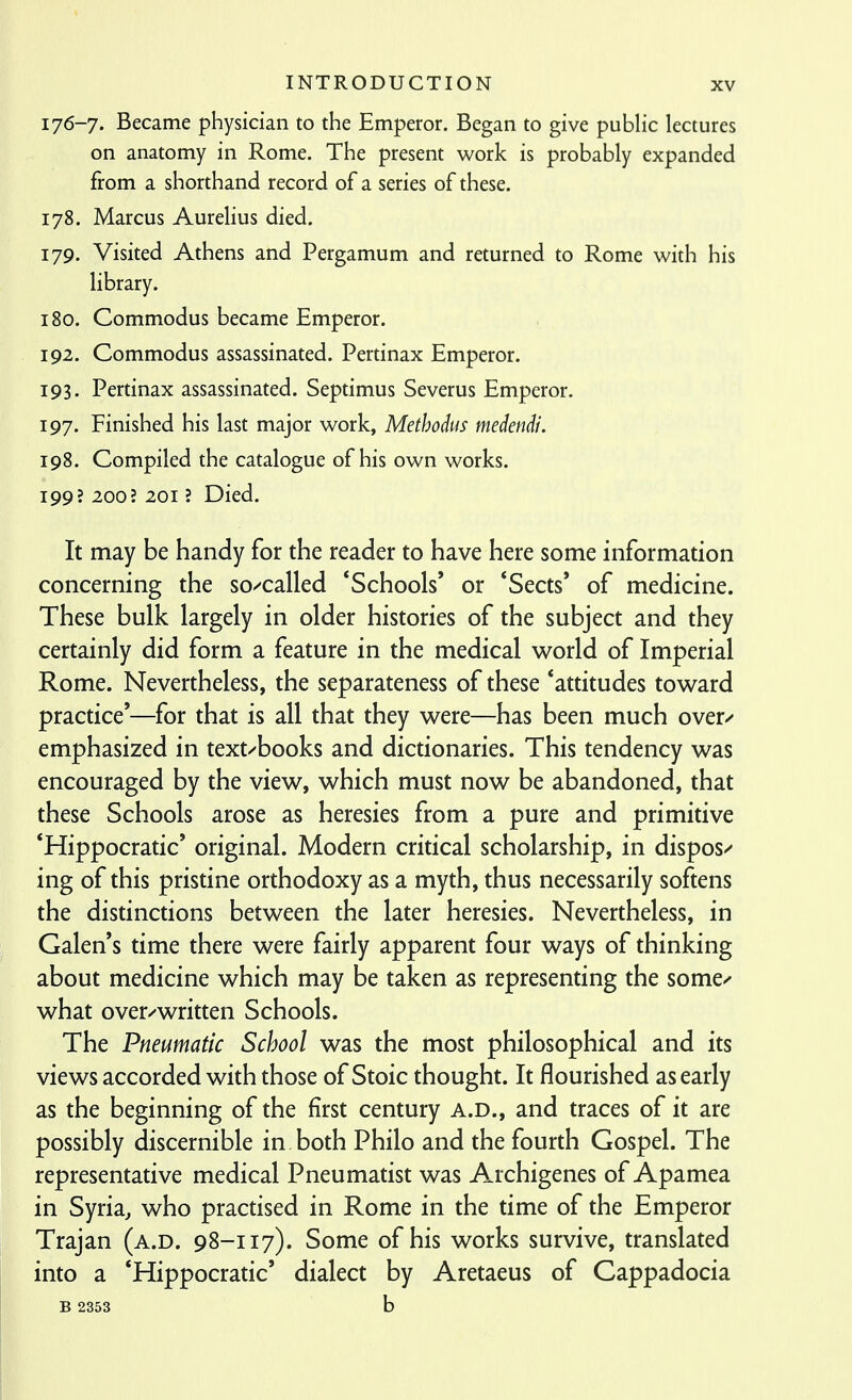 176-7. Became physician to the Emperor. Began to give public lectures on anatomy in Rome. The present work is probably expanded from a shorthand record of a series of these. 178. Marcus Aurelius died. 179. Visited Athens and Pergamum and returned to Rome with his library. 180. Commodus became Emperor. 192. Commodus assassinated. Pertinax Emperor. 193. Pertinax assassinated. Septimus Severus Emperor. 197. Finished his last major work, Methodus medendi. 198. Compiled the catalogue of his own works. 199? 200; 201 ? Died. It may be handy for the reader to have here some information concerning the so/called *Schools' or 'Sects' of medicine. These bulk largely in older histories of the subject and they certainly did form a feature in the medical world of Imperial Rome. Nevertheless, the separateness of these 'attitudes toward practice'—for that is all that they were—has been much over/ emphasized in text/books and dictionaries. This tendency was encouraged by the view, which must now be abandoned, that these Schools arose as heresies from a pure and primitive *Hippocratic' original. Modern critical scholarship, in dispos/ ing of this pristine orthodoxy as a myth, thus necessarily softens the distinctions between the later heresies. Nevertheless, in Galen's time there were fairly apparent four ways of thinking about medicine which may be taken as representing the some-' what over/written Schools. The Pneumatic School was the most philosophical and its views accorded with those of Stoic thought. It flourished as early as the beginning of the first century A.D., and traces of it are possibly discernible in both Philo and the fourth Gospel. The representative medical Pneumatist was Archigenes of Apamea in Syria, who practised in Rome in the time of the Emperor Trajan (a.d. 98-117). Some of his works survive, translated into a *Hippocratic' dialect by Aretaeus of Cappadocia B 2353 b