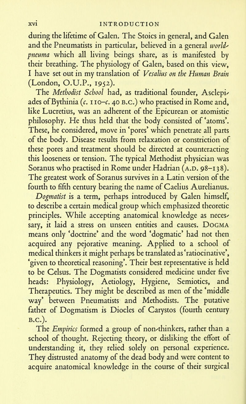 during the lifetime of Galen. The Stoics in general, and Galen and the Pneumatists in particular, believed in a general worlds pneuma which all living beings share, as is manifested by their breathing. The physiology of Galen, based on this view, I have set out in my translation of Vesalius on the Human Brain (London, O.U.P., 1952). The Methodist School had, as traditional founder, Asclepi/ ades of Bythinia (c. iio-c. 40 B.C.) who practised in Rome and, like Lucretius, was an adherent of the Epicurean or atomistic philosophy. He thus held that the body consisted of *atoms*. These, he considered, move in *pores' which penetrate all parts of the body. Disease results from relaxation or constriction of these pores and treatment should be directed at counteracting this looseness or tension. The typical Methodist physician was Soranus who practised in Rome under Hadrian (a.d. 98-13 8). The greatest work of Soranus survives in a Latin version of the fourth to fifth century bearing the name of Caelius Aurelianus. Dogmatist is a term, perhaps introduced by Galen himself, to describe a certain medical group which emphasized theoretic principles. While accepting anatomical knowledge as neces/ sary, it laid a stress on unseen entities and causes. Dogma means only 'doctrine' and the word 'dogmatic' had not then acquired any pejorative meaning. Applied to a school of medical thinkers it might perhaps be translated as 'ratiocinative', *given to theoretical reasoning'. Their best representative is held to be Celsus. The Dogmatists considered medicine under five heads: Physiology, Aetiology, Hygiene, Semiotics, and Therapeutics. They might be described as men of the 'middle way' between Pneumatists and Methodists. The putative father of Dogmatism is Diodes of Carystos (fourth century B.C.). The Empirics formed a group of non^thinkers, rather than a school of thought. Rejecting theory, or disliking the effort of understanding it, they relied solely on personal experience. They distrusted anatomy of the dead body and were content to acquire anatomical knowledge in the course of their surgical