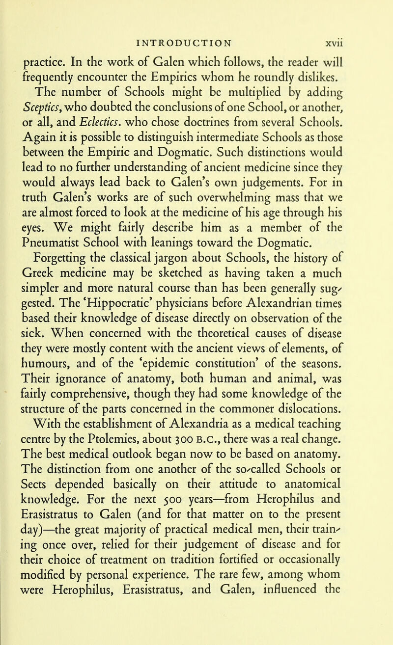 practice. In the work of Galen which follows, the reader will frequently encounter the Empirics whom he roundly dislikes. The number of Schools might be multiplied by adding Sceptics, who doubted the conclusions of one School, or another, or all, and Eclectics, who chose doctrines from several Schools. Again it is possible to distinguish intermediate Schools as those between the Empiric and Dogmatic. Such distinctions would lead to no further understanding of ancient medicine since they would always lead back to Galen's own judgements. For in truth Galen's works are of such overwhelming mass that we are almost forced to look at the medicine of his age through his eyes. We might fairly describe him as a member of the Pneumatist School with leanings toward the Dogmatic. Forgetting the classical jargon about Schools, the history of Greek medicine may be sketched as having taken a much simpler and more natural course than has been generally sug^ gested. The *Hippocratic' physicians before Alexandrian times based their knowledge of disease direcdy on observation of the sick. When concerned with the theoretical causes of disease they were mostly content with the ancient views of elements, of humours, and of the 'epidemic constitution' of the seasons. Their ignorance of anatomy, both human and animal, was fairly comprehensive, though they had some knowledge of the structure of the parts concerned in the commoner dislocations. With the establishment of Alexandria as a medical teaching centre by the Ptolemies, about 300 B.C., there was a real change. The best medical outlook began now to be based on anatomy. The distinction from one another of the so/called Schools or Sects depended basically on their attitude to anatomical knowledge. For the next 500 years—from Herophilus and Erasistratus to Galen (and for that matter on to the present day)—the great majority of practical medical men, their trains ing once over, relied for their judgement of disease and for their choice of treatment on tradition fortified or occasionally modified by personal experience. The rare few, among whom were Herophilus, Erasistratus, and Galen, influenced the