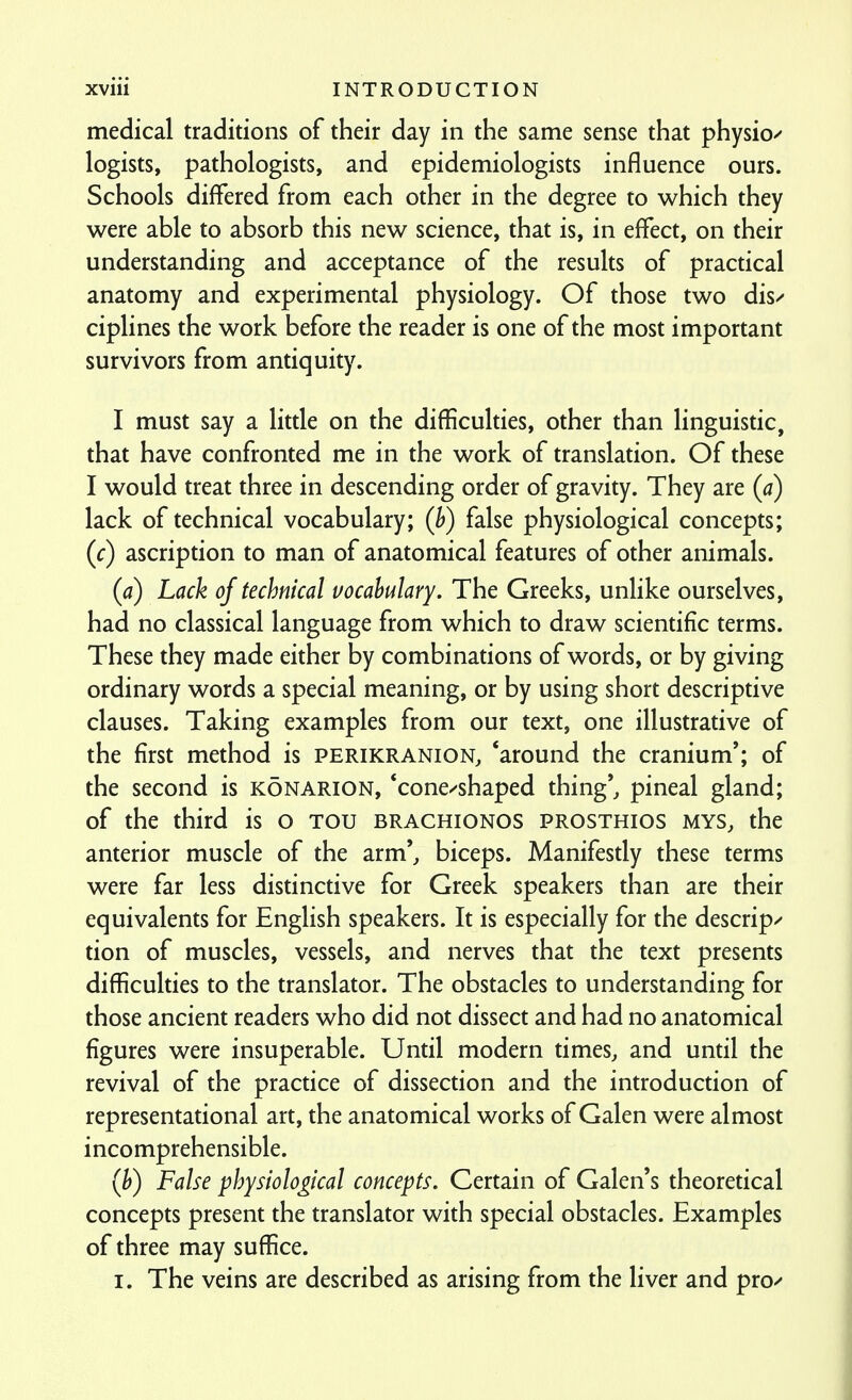 medical traditions of their day in the same sense that physio^ logists, pathologists, and epidemiologists influence ours. Schools differed from each other in the degree to which they were able to absorb this new science, that is, in effect, on their understanding and acceptance of the results of practical anatomy and experimental physiology. Of those two dis^ ciplines the work before the reader is one of the most important survivors from antiquity. I must say a little on the difficulties, other than linguistic, that have confronted me in the work of translation. Of these I would treat three in descending order of gravity. They are (a) lack of technical vocabulary; (h) false physiological concepts; (c) ascription to man of anatomical features of other animals. (a) Lack of technical vocabulary. The Greeks, unlike ourselves, had no classical language from which to draw scientific terms. These they made either by combinations of words, or by giving ordinary words a special meaning, or by using short descriptive clauses. Taking examples from our text, one illustrative of the first method is perikranion, *around the cranium'; of the second is konarion, *cone/shaped thing', pineal gland; of the third is o Tou brachionos prosthios mys, the anterior muscle of the arm', biceps. Manifesdy these terms were far less distinctive for Greek speakers than are their equivalents for English speakers. It is especially for the descrip/ tion of muscles, vessels, and nerves that the text presents difficulties to the translator. The obstacles to understanding for those ancient readers who did not dissect and had no anatomical figures were insuperable. Until modern times, and until the revival of the practice of dissection and the introduction of representational art, the anatomical works of Galen were almost incomprehensible. (h) False physiological concepts. Certain of Galen's theoretical concepts present the translator with special obstacles. Examples of three may suffice. I. The veins are described as arising from the liver and pro/