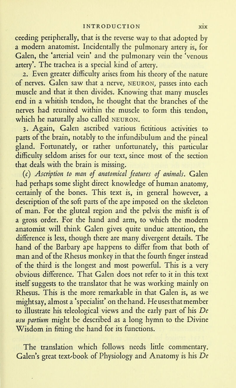ceeding peripherally, that is the reverse way to that adopted by a modern anatomist. Incidentally the pulmonary artery is, for Galen, the 'arterial vein and the pulmonary vein the 'venous artery'. The trachea is a special kind of artery. 2. Even greater difficulty arises from his theory of the nature of nerves. Galen saw that a nerve, neuron, passes into each muscle and that it then divides. Knowing that many muscles end in a whitish tendon, he thought that the branches of the nerves had reunited within the muscle to form this tendon, which he naturally also called neuron. 3. Again, Galen ascribed various fictitious activities to parts of the brain, notably to the infundibulum and the pineal gland. Fortunately, or rather unfortunately, this particular difficulty seldom arises for our text, since most of the section that deals with the brain is missing. (c) Ascription to man of anatomical features of animals, Galen had perhaps some slight direct knowledge of human anatomy, certainly of the bones. This text is, in general however, a description of the soft parts of the ape imposed on the skeleton of man. For the gluteal region and the pelvis the misfit is of a gross order. For the hand and arm, to which the modern anatomist will think Galen gives quite undue attention, the difference is less, though there are many divergent details. The hand of the Barbary ape happens to differ from that both of man and of the Rhesus monkey in that the fourth finger instead of the third is the longest and most powerful. This is a very obvious difference. That Galen does not refer to it in this text itself suggests to the translator that he was working mainly on Rhesus. This is the more remarkable in that Galen is, as we might say, almost a 'specialist' on the hand. He uses that member to illustrate his teleological views and the early part of his De usu partium might be described as a long hymn to the Divine Wisdom in fitting the hand for its functions. The translation which follows needs litde commentary. Galen's great text/book of Physiology and Anatomy is his De