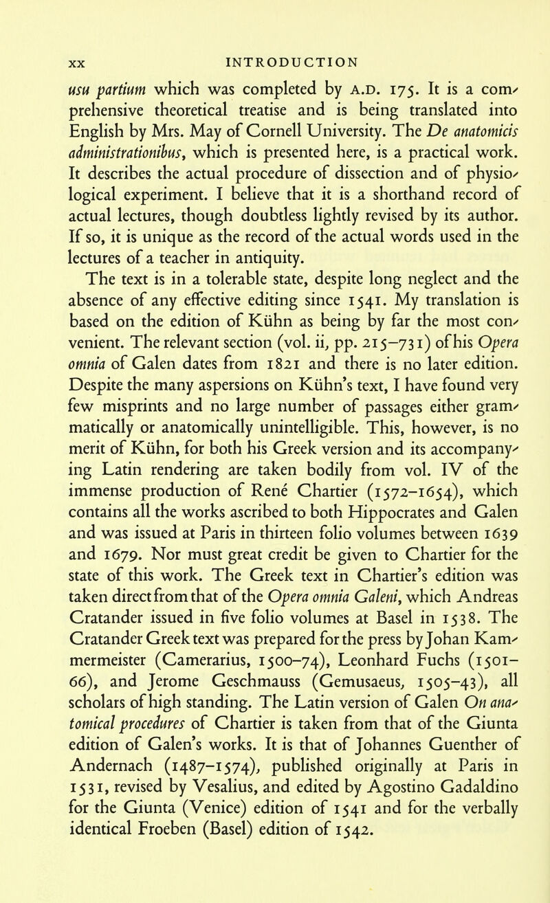 usu partium which was completed by a.d. 175. It is a com^ prehensive theoretical treatise and is being translated into English by Mrs. May of Cornell University. The De anatomicis admimstrationihus, which is presented here, is a practical work. It describes the actual procedure of dissection and of physio/ logical experiment. I believe that it is a shorthand record of actual lectures, though doubtless lightly revised by its author. If so, it is unique as the record of the actual words used in the lectures of a teacher in antiquity. The text is in a tolerable state, despite long neglect and the absence of any effective editing since 1541. My translation is based on the edition of Kiihn as being by far the most con-' venient. The relevant section (vol. ii, pp. 215-731) of his Opera omnia of Galen dates from 1821 and there is no later edition. Despite the many aspersions on Kiihn's text, I have found very few misprints and no large number of passages either gram^' matically or anatomically unintelligible. This, however, is no merit of Kiihn, for both his Greek version and its accompany^ ing Latin rendering are taken bodily from vol. IV of the immense production of Rene Chartier (1572-1654), which contains all the works ascribed to both Hippocrates and Galen and was issued at Paris in thirteen folio volumes between 1639 and 1679. Nor must great credit be given to Chartier for the state of this work. The Greek text in Chartier's edition was taken direct from that of the Opera omnia Galeni, which Andreas Cratander issued in five folio volumes at Basel in 1538. The Cratander Greek text was prepared for the press byjohan Kam^ mermeister (Camerarius, 1500-74), Leonhard Fuchs (1501- 66), and Jerome Geschmauss (Gemusaeus, 1505-43), all scholars of high standing. The Latin version of Galen On ana^ tomical procedures of Chartier is taken from that of the Giunta edition of Galen's works. It is that of Johannes Guenther of Andernach (1487-1574), published originally at Paris in 1531, revised by Vesalius, and edited by Agostino Gadaldino for the Giunta (Venice) edition of 1541 and for the verbally identical Froeben (Basel) edition of 1542.