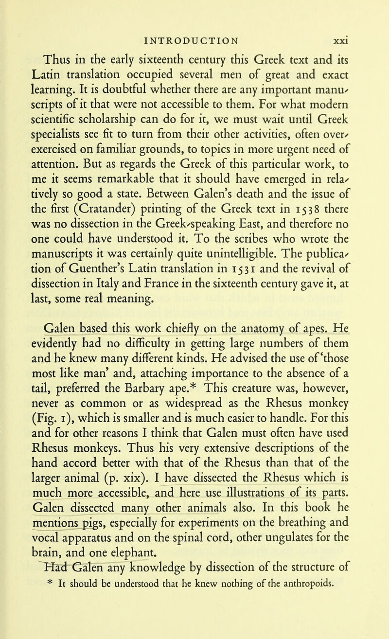 Thus in the early sixteenth century this Greek text and its Latin translation occupied several men of great and exact learning. It is doubtful whether there are any important manu/ scripts of it that were not accessible to them. For what modern scientific scholarship can do for it, we must wait until Greek specialists see fit to turn from their other activities, often over/ exercised on familiar grounds, to topics in more urgent need of attention. But as regards the Greek of this particular work, to me it seems remarkable that it should have emerged in rela/ tively so good a state. Between Galen s death and the issue of the first (Cratander) printing of the Greek text in 1538 there was no dissection in the Greek/speaking East, and therefore no one could have understood it. To the scribes who wrote the manuscripts it was certainly quite unintelligible. The publica/ tion of Guenther's Latin translation in 15 31 and the revival of dissection in Italy and France in the sixteenth century gave it, at last, some real meaning. Galen based this work chiefly on the anatomy of apes. He evidently had no difficulty in getting large numbers of them and he knew many different kinds. He advised the use of *those most like man' and, attaching importance to the absence of a tail, preferred the Barbary ape.* This creature was, however, never as common or as widespread as the Rhesus monkey (Fig. i), which is smaller and is much easier to handle. For this and for other reasons I think that Galen must often have used Rhesus monkeys. Thus his very extensive descriptions of the hand accord better with that of the Rhesus than that of the larger animal (p. xix). I have dissected the Rhesus which is much more accessible, and here use illustrations of its parts. Galen dissected many other animals also. In this book he mentions pigs, especially for experiments on the breathing and vocal apparatus and on the spinal cord, other ungulates for the brain, and one elephant. Had Galen any knowledge by dissection of the structure of * It should be understood that he knew nothing of the anthropoids.