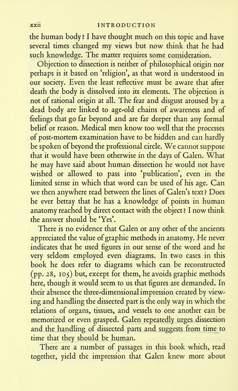 the human body? I have thought much on this topic and have several times changed my views but now think that he had such knowledge. The matter requires some consideration. Objection to dissection is neither of philosophical origin nor perhaps is it based on 'religion', as that word is understood in our society. Even the least reflective must be aware that after death the body is dissolved into its elements. The objection is not of rational origin at all. The fear and disgust aroused by a dead body are linked to age/old chains of awareness and of feelings that go far beyond and are far deeper than any formal belief or reason. Medical men know too well that the processes of post/mortem examination have to be hidden and can hardly be spoken of beyond the professional circle. We cannot suppose that it would have been otherwise in the days of Galen. What he may have said about human dissection he would not have wished or allowed to pass into 'publication', even in the limited sense in which that word can be used of his age. Can we then anywhere read between the lines of Galen's text ? Does he ever betray that he has a knowledge of points in human anatomy reached by direct contact with the object ? I now think the answer should be *Yes'. There is no evidence that Galen or any other of the ancients appreciated the value of graphic methods in anatomy. He never indicates that he used figures in our sense of the word and he very seldom employed even diagrams. In two cases in this book he does refer to diagrams which can be reconstructed (pp. 28, 105) but, except for them, he avoids graphic methods here, though it would seem to us that figures are demanded. In their absence the three/dimensional impression created by view^ ing and handling the dissected part is the only way in which the relations of organs, tissues, and vessels to one another can be memorized or even grasped. Galen repeatedly urges dissection and the handling of dissected parts and suggests from time_to time that they should be human. There are a number of passages in this book which, read together, yield the impression that Galen knew more about