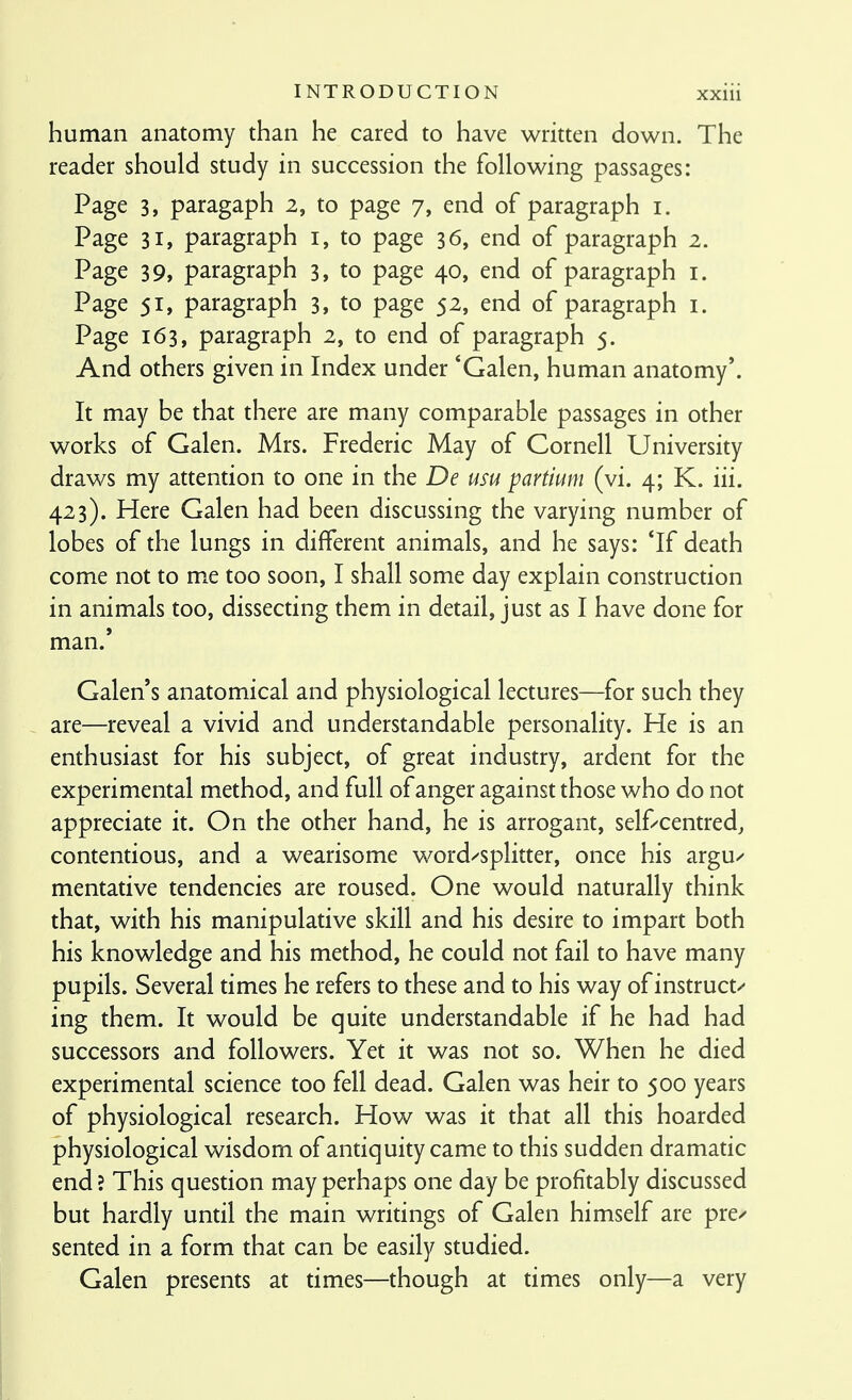 xxiu human anatomy than he cared to have written down. The reader should study in succession the following passages: Page 3, paragaph 2, to page 7, end of paragraph i. Page 31, paragraph i, to page 36, end of paragraph 2. Page 39, paragraph 3, to page 40, end of paragraph i. Page 51, paragraph 3, to page 52, end of paragraph i. Page 163, paragraph 2, to end of paragraph 5. And others given in Index under *Galen, human anatomy'. It may be that there are many comparable passages in other works of Galen. Mrs. Frederic May of Cornell University draws my attention to one in the De usu partium (vi. 4; K. iii. 423). Here Galen had been discussing the varying number of lobes of the lungs in different animals, and he says: *If death come not to me too soon, I shall some day explain construction in animals too, dissecting them in detail, just as I have done for man.' Galen's anatomical and physiological lectures—for such they are—reveal a vivid and understandable personality. He is an enthusiast for his subject, of great industry, ardent for the experimental method, and full of anger against those who do not appreciate it. On the other hand, he is arrogant, self/centred, contentious, and a wearisome word^'Splitter, once his argu^ mentative tendencies are roused. One would naturally think that, with his manipulative skill and his desire to impart both his knowledge and his method, he could not fail to have many pupils. Several times he refers to these and to his way of instruct^ ing them. It would be quite understandable if he had had successors and followers. Yet it was not so. When he died experimental science too fell dead. Galen was heir to 500 years of physiological research. How was it that all this hoarded physiological wisdom of antiquity came to this sudden dramatic end? This question may perhaps one day be profitably discussed but hardly until the main writings of Galen himself are pre/ sented in a form that can be easily studied. Galen presents at times—though at times only—a very