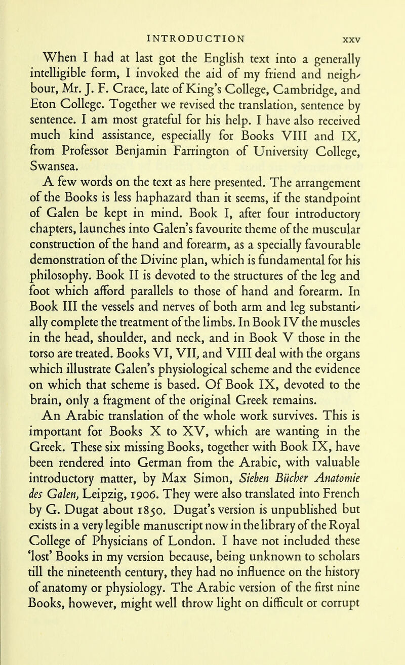 When I had at last got the English text into a generally intelligible form, I invoked the aid of my friend and neighs hour, Mr. J. F. Grace, late of King's College, Cambridge, and Eton College. Together we revised the translation, sentence by sentence. I am most grateful for his help. I have also received much kind assistance, especially for Books VIII and IX, from Professor Benjamin Farrington of University College, Swansea. A few words on the text as here presented. The arrangement of the Books is less haphazard than it seems, if the standpoint of Galen be kept in mind. Book I, after four introductory chapters, launches into Galen's favourite theme of the muscular construction of the hand and forearm, as a specially favourable demonstration of the Divine plan, which is fundamental for his philosophy. Book II is devoted to the structures of the leg and foot which afford parallels to those of hand and forearm. In Book III the vessels and nerves of both arm and leg substantia ally complete the treatment of the limbs. In Book IV the muscles in the head, shoulder, and neck, and in Book V those in the torso are treated. Books VI, VII, and VIII deal with the organs which illustrate Galen's physiological scheme and the evidence on which that scheme is based. Of Book IX, devoted to the brain, only a fragment of the original Greek remains. An Arabic translation of the whole work survives. This is important for Books X to XV, which are wanting in the Greek. These six missing Books, together with Book IX, have been rendered into German from the Arabic, with valuable introductory matter, by Max Simon, Siehen Bucher Anatomie des Galen, Leipzig, 1906. They were also translated into French by G. Dugat about 1850. Dugat's version is unpublished but exists in a very legible manuscript now in the library of the Royal College of Physicians of London. I have not included these *lost' Books in my version because, being unknown to scholars till the nineteenth century, they had no influence on the history of anatomy or physiology. The Arabic version of the first nine Books, however, might well throw light on difficult or corrupt