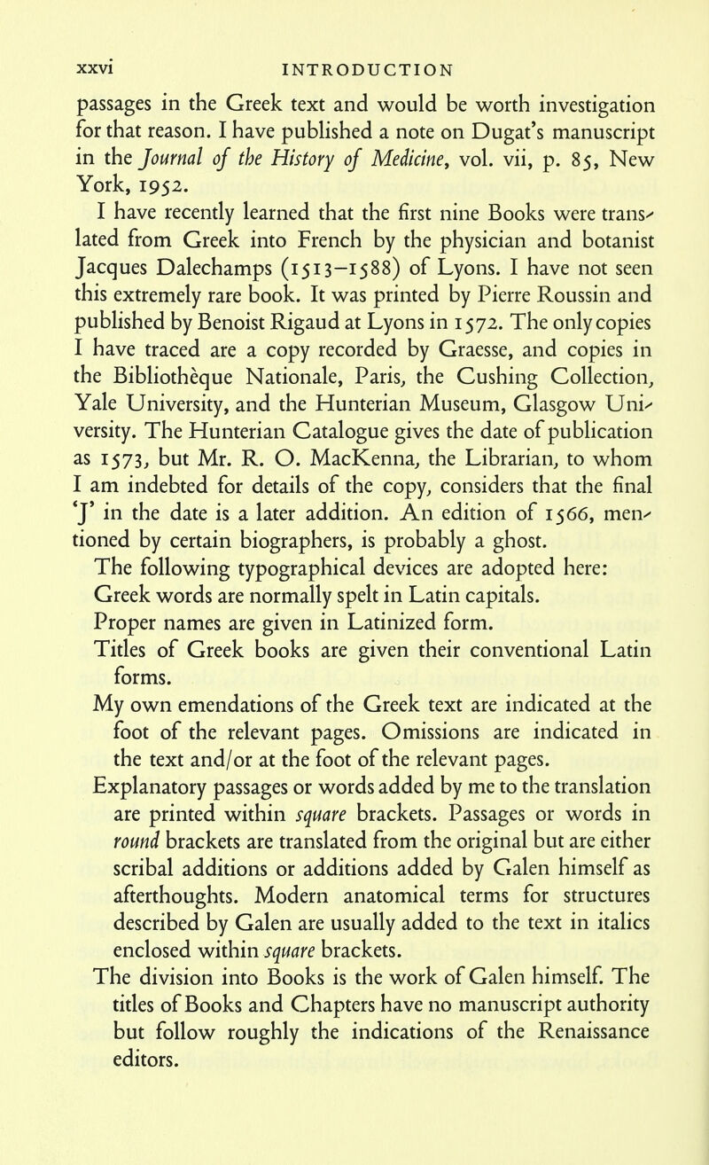 passages in the Greek text and would be worth investigation for that reason. I have published a note on Dugat's manuscript in the Journal of the History of Medicine, vol. vii, p. 85, New York, 1952. I have recendy learned that the first nine Books were trans^ lated from Greek into French by the physician and botanist Jacques Dalechamps (1513-1588) of Lyons. I have not seen this extremely rare book. It was printed by Pierre Roussin and published by Benoist Rigaud at Lyons in 1572. The only copies I have traced are a copy recorded by Graesse, and copies in the Bibliotheque Nationale, Paris, the Gushing Collection, Yale University, and the Hunterian Museum, Glasgow Uni^' versity. The Hunterian Catalogue gives the date of publication as 1573, but Mr. R. O. MacKenna, the Librarian, to whom I am indebted for details of the copy, considers that the final *J' in the date is a later addition. An edition of 1566, men^ tioned by certain biographers, is probably a ghost. The following typographical devices are adopted here: Greek words are normally spelt in Latin capitals. Proper names are given in Latinized form. Titles of Greek books are given their conventional Latin forms. My own emendations of the Greek text are indicated at the foot of the relevant pages. Omissions are indicated in the text and/or at the foot of the relevant pages. Explanatory passages or words added by me to the translation are printed within square brackets. Passages or words in round brackets are translated from the original but are either scribal additions or additions added by Galen himself as afterthoughts. Modern anatomical terms for structures described by Galen are usually added to the text in italics enclosed within square brackets. The division into Books is the work of Galen himself The tides of Books and Chapters have no manuscript authority but follow roughly the indications of the Renaissance editors.