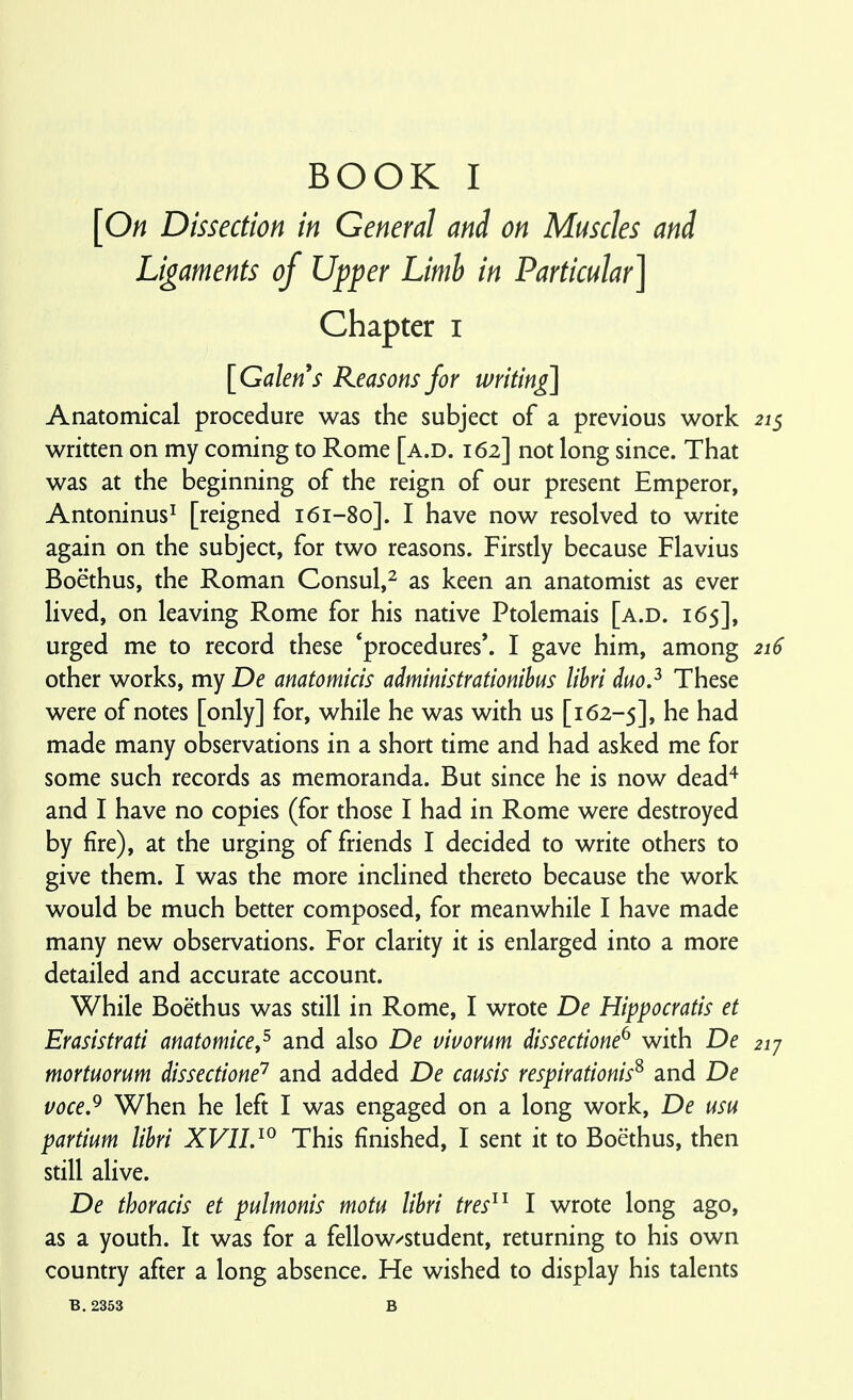 [On Dissection in General and on Muscles and Ligaments of Upper Limb in Particular] Chapter i [Galen s Reasons for writing] Anatomical procedure was the subject of a previous work 215 written on my coming to Rome [a.d. 162] not long since. That was at the beginning of the reign of our present Emperor, Antoninus^ [reigned 161-80]. I have now resolved to write again on the subject, for two reasons. Firstly because Flavins Boethus, the Roman Consul,^ as keen an anatomist as ever lived, on leaving Rome for his native Ptolemais [a.d. 165], urged me to record these 'procedures'. I gave him, among 216 other works, my De anatomicis administrationihus lihri duo.^ These were of notes [only] for, while he was with us [162-5], he had made many observations in a short time and had asked me for some such records as memoranda. But since he is now dead^ and I have no copies (for those I had in Rome were destroyed by fire), at the urging of friends I decided to write others to give them. I was the more inclined thereto because the work would be much better composed, for meanwhile I have made many new observations. For clarity it is enlarged into a more detailed and accurate account. While Boethus was still in Rome, I wrote De Hippocratis et Erasistrati anatomice,^ and also De vivorum dissectione^ with De 21J mortuoYum dissectione'^ and added De causis respirationis^ and De voce,^ When he left I was engaged on a long work, De usu partium lihri XVII.^^ This finished, I sent it to Boethus, then still alive. De thoracis et pulmonis motu lihri tres^^ I wrote long ago, as a youth. It was for a fellow^student, returning to his own country after a long absence. He wished to display his talents B. 2353 B