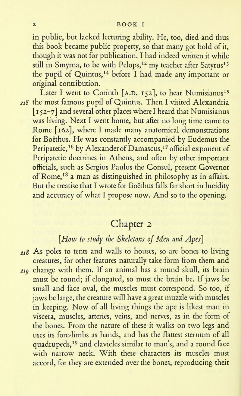 in public, but lacked lecturing ability. He, too, died and thus this book became public property, so that many got hold of it, though it was not for publication. I had indeed written it while still in Smyrna, to be with Pelops,^^ my teacher after Satyrus^^ the pupil of Quintus,^'^ before I had made any important or original contribution. Later I went to Corinth [a.d. 152], to hear Numisianus^^ 218 the most famous pupil of Quintus. Then I visited Alexandria [152-7] and several other places where I heard that Numisianus was living. Next I went home, but after no long time came to Rome [162], where I made many anatomical demonstrations for Boethus. He was constandy accompanied by Eudemus the Peripatetic,^^ by Alexander of Damascus,^'^ official exponent of Peripatetic doctrines in Athens, and often by other important officials, such as Sergius Paulus the Consul, present Governor of Rome,^^ a man as distinguished in philosophy as in affairs. But the treatise that I wrote for Boethus falls far short in lucidity and accuracy of what I propose now. And so to the opening. Chapter 2 [How to study the Skeletons of Men and Apes] 218 As poles to tents and walls to houses, so are bones to living creatures, for other features naturally take form from them and 2ip change with them. If an animal has a round skull, its brain must be round; if elongated, so must the brain be. If jaws be small and face oval, the muscles must correspond. So too, if jaws be large, the creature will have a great muzzle with muscles in keeping. Now of all living things the ape is likest man in viscera, muscles, arteries, veins, and nerves, as in the form of the bones. From the nature of these it walks on two legs and uses its fore^limbs as hands, and has the flattest sternum of all quadrupeds,and clavicles similar to man's, and a round face with narrow neck. With these characters its muscles must accord, for they are extended over the bones, reproducing their