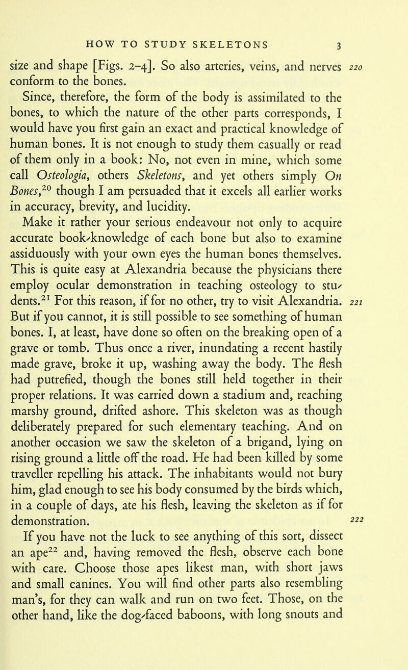 size and shape [Figs. 2-4]. So also arteries, veins, and nerves 220 conform to the bones. Since, therefore, the form of the body is assimilated to the bones, to vv^hich the nature of the other parts corresponds, I would have you first gain an exact and practical knowledge of human bones. It is not enough to study them casually or read of them only in a book: No, not even in mine, which some call Osteologia, others Skeletonsy and yet others simply On Bonesthough I am persuaded that it excels all earlier works in accuracy, brevity, and lucidity. Make it rather your serious endeavour not only to acquire accurate book^knowledge of each bone but also to examine assiduously with your own eyes the human bones themselves. This is quite easy at Alexandria because the physicians there employ ocular demonstration in teaching osteology to stu-^ dents.^^ For this reason, if for no other, try to visit Alexandria. 221 But if you cannot, it is still possible to see something of human bones. I, at least, have done so often on the breaking open of a grave or tomb. Thus once a river, inundating a recent hastily made grave, broke it up, washing away the body. The flesh had putrefied, though the bones still held together in their proper relations. It was carried down a stadium and, reaching marshy ground, drifted ashore. This skeleton was as though deliberately prepared for such elementary teaching. And on another occasion we saw the skeleton of a brigand, lying on rising ground a litde off the road. He had been killed by some traveller repelling his attack. The inhabitants would not bury him, glad enough to see his body consumed by the birds which, in a couple of days, ate his flesh, leaving the skeleton as if for demonstration. If you have not the luck to see anything of this sort, dissect an ape^^ and, having removed the flesh, observe each bone with care. Choose those apes likest man, with short jaws and small canines. You will find other parts also resembling man s, for they can walk and run on two feet. Those, on the other hand, like the dog/faced baboons, with long snouts and