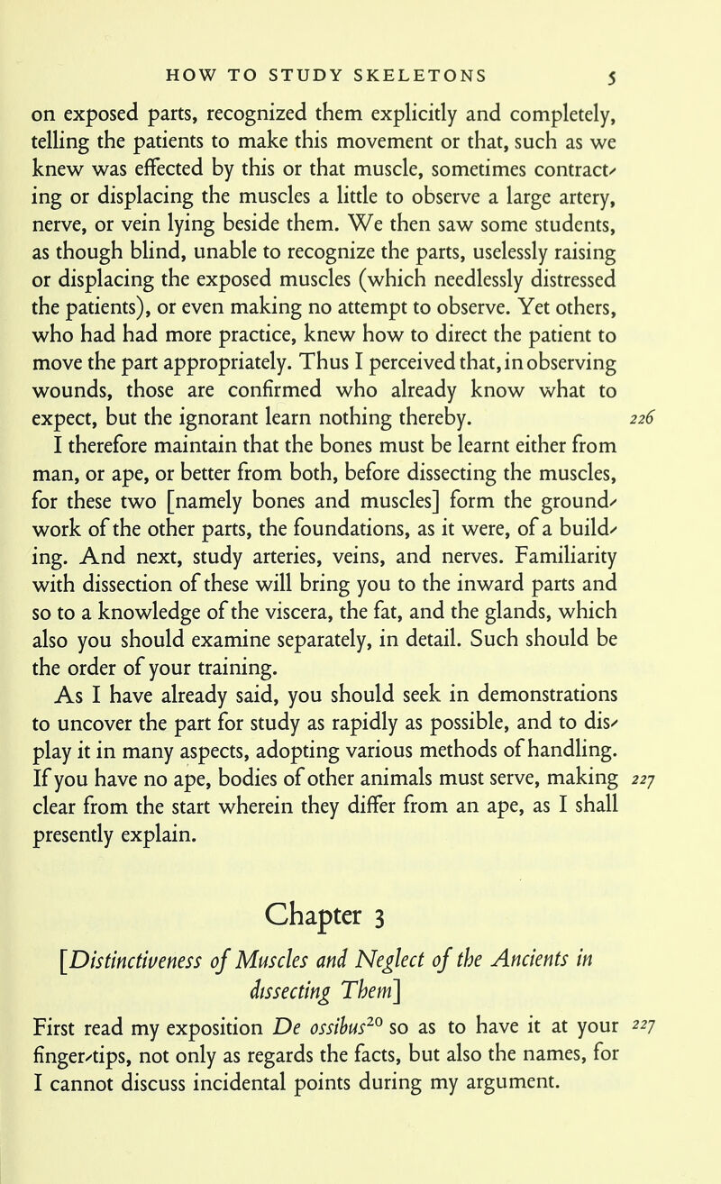 on exposed parts, recognized them explicidy and completely, telling the patients to make this movement or that, such as we knew was effected by this or that muscle, sometimes contract/ ing or displacing the muscles a litde to observe a large artery, nerve, or vein lying beside them. We then saw some students, as though blind, unable to recognize the parts, uselessly raising or displacing the exposed muscles (which needlessly distressed the patients), or even making no attempt to observe. Yet others, who had had more practice, knew how to direct the patient to move the part appropriately. Thus I perceived that, in observing wounds, those are confirmed who already know what to expect, but the ignorant learn nothing thereby. 226 I therefore maintain that the bones must be learnt either from man, or ape, or better from both, before dissecting the muscles, for these two [namely bones and muscles] form the ground-' work of the other parts, the foundations, as it were, of a build/ ing. And next, study arteries, veins, and nerves. FamiHarity with dissection of these will bring you to the inward parts and so to a knowledge of the viscera, the fat, and the glands, which also you should examine separately, in detail. Such should be the order of your training. As I have already said, you should seek in demonstrations to uncover the part for study as rapidly as possible, and to dis/ play it in many aspects, adopting various methods of handling. If you have no ape, bodies of other animals must serve, making 22 j clear from the start wherein they differ from an ape, as I shall presently explain. Chapter 3 [Distinctiveness of Muscles and Neglect of the Ancients in dissecting Them] First read my exposition De ossihus^^ so as to have it at your 227 finger/tips, not only as regards the facts, but also the names, for I cannot discuss incidental points during my argument.
