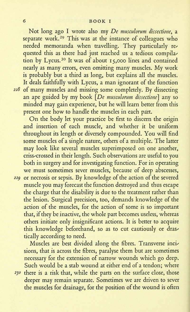 Not long ago I wrote also my De musculorum dtssectione, a separate work.^^ This was at the instance of colleagues who needed memoranda when travelling. They particularly re/ quested this as there had just reached us a tedious compila^ tion by Lycus.^^ It was of about 15,000 lines and contained nearly as many errors, even omitting many muscles. My work is probably but a third as long, but explains all the muscles. It deals faithfully with Lycus, a man ignorant of the function 228 of many muscles and missing some completely. By dissecting an ape guided by my book [De musculorum dissectione] any so minded may gain experience, but he will learn better from this present one how to handle the muscles in each part. On the body let your practice be first to discern the origin and insertion of each muscle, and whether it be uniform throughout its length or diversely compounded. You will find some muscles of a single nature, others of a multiple. The latter may look like several muscles superimposed on one another, criss/'crossed in their length. Such observations are useful to you both in surgery and for investigating function. For in operating we must sometimes sever muscles, because of deep abscesses, 22^ or necrosis or sepsis. By knowledge of the action of the severed muscle you may forecast the function destroyed and thus escape the charge that the disability is due to the treatment rather than the lesion. Surgical precision, too, demands knowledge of the action of the muscles, for the action of some is so important that, if they be inactive, the whole part becomes useless, whereas others initiate only insignificant actions. It is better to acquire this knowledge beforehand, so as to cut cautiously or dras/ tically according to need. Muscles are best divided along the fibres. Transverse incu sions, that is across the fibres, paralyse them but are sometimes necessary for the extension of narrow wounds which go deep. Such would be a stab wound at either end of a tendon; where 230 there is a risk that, while the parts on the surface close, those deeper may remain separate. Sometimes we are driven to sever the muscles for drainage, for the position of the wound is often