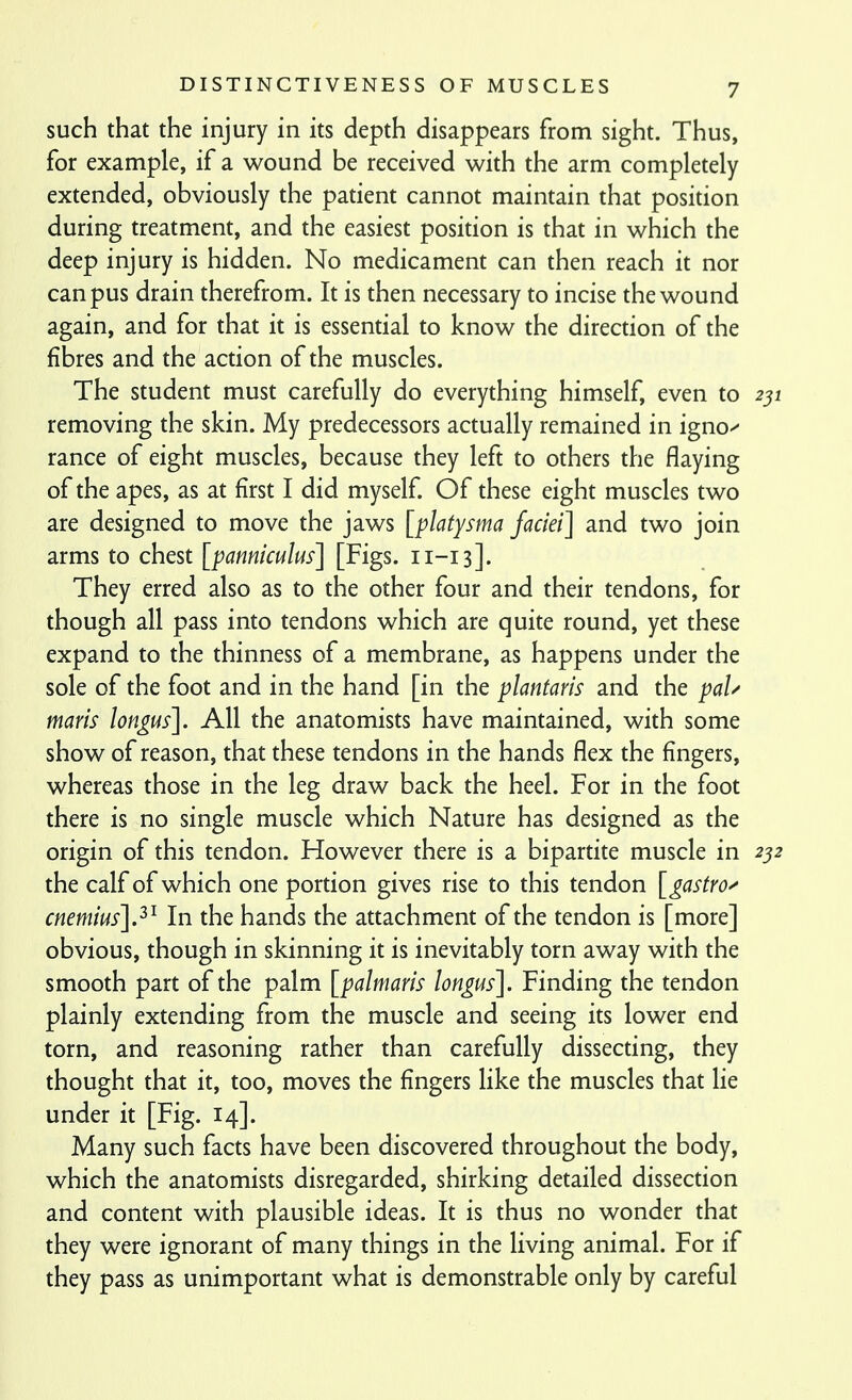 such that the injury in its depth disappears from sight. Thus, for example, if a wound be received with the arm completely extended, obviously the patient cannot maintain that position during treatment, and the easiest position is that in which the deep injury is hidden. No medicament can then reach it nor can pus drain therefrom. It is then necessary to incise the wound again, and for that it is essential to know the direction of the fibres and the action of the muscles. The student must carefully do everything himself, even to 251 removing the skin. My predecessors actually remained in igno^ ranee of eight muscles, because they left to others the flaying of the apes, as at first I did myself Of these eight muscles two are designed to move the jaws [platysma faciei] and two join arms to chest [panniculus] [Figs. 11-13]. They erred also as to the other four and their tendons, for though all pass into tendons which are quite round, yet these expand to the thinness of a membrane, as happens under the sole of the foot and in the hand [in the plantaris and the paU maris lon^us]. All the anatomists have maintained, with some show of reason, that these tendons in the hands flex the fingers, whereas those in the leg draw back the heel. For in the foot there is no single muscle which Nature has designed as the origin of this tendon. However there is a bipartite muscle in 2^2 the calf of which one portion gives rise to this tendon ]_gastro^ cnemius].^^ In the hands the attachment of the tendon is [more] obvious, though in skinning it is inevitably torn away with the smooth part of the palm [palmaris longus]. Finding the tendon plainly extending from the muscle and seeing its lower end torn, and reasoning rather than carefully dissecting, they thought that it, too, moves the fingers like the muscles that lie under it [Fig. 14]. Many such facts have been discovered throughout the body, which the anatomists disregarded, shirking detailed dissection and content with plausible ideas. It is thus no wonder that they were ignorant of many things in the living animal. For if they pass as unimportant what is demonstrable only by careful
