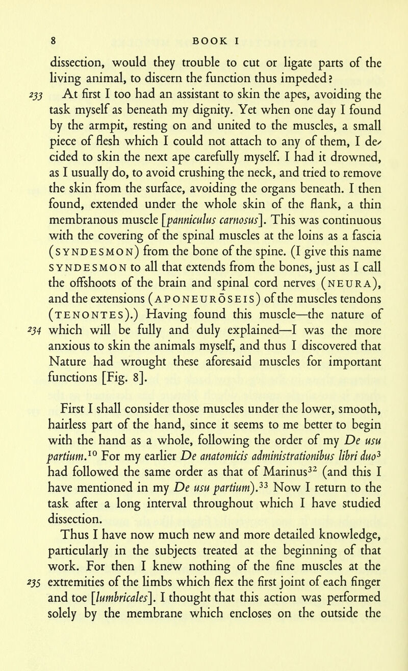 dissection, would they trouble to cut or ligate parts of the living animal, to discern the function thus impeded ? 255 At first I too had an assistant to skin the apes, avoiding the task myself as beneath my dignity. Yet when one day I found by the armpit, resting on and united to the muscles, a small piece of flesh which I could not attach to any of them, I de/ cided to skin the next ape carefully myself I had it drowned, as I usually do, to avoid crushing the neck, and tried to remove the skin from the surface, avoiding the organs beneath. I then found, extended under the whole skin of the flank, a thin membranous muscle [panniculus carnosus]. This was continuous with the covering of the spinal muscles at the loins as a fascia (syndesmon) from the bone of the spine. (I give this name SYNDESMON to all that extends from the bones, just as I call the offshoots of the brain and spinal cord nerves (neura), and the extensions (aponeuroseis) of the muscles tendons (tenontes).) Having found this muscle—the nature of 234 which will be fully and duly explained—I was the more anxious to skin the animals myself, and thus I discovered that Nature had wrought these aforesaid muscles for important functions [Fig. 8]. First I shall consider those muscles under the lower, smooth, hairless part of the hand, since it seems to me better to begin with the hand as a whole, following the order of my De usu partium.^^ For my earlier De anatomicis administrationihus lihriduo^ had followed the same order as that of Marinus^^ (and this I have mentioned in my De usu partium),^^ Now I return to the task after a long interval throughout which I have studied dissection. Thus I have now much new and more detailed knowledge, particularly in the subjects treated at the beginning of that work. For then I knew nothing of the fine muscles at the 23s extremities of the limbs which flex the first joint of each finger and toe [lumhricales]. I thought that this action was performed solely by the membrane which encloses on the outside the