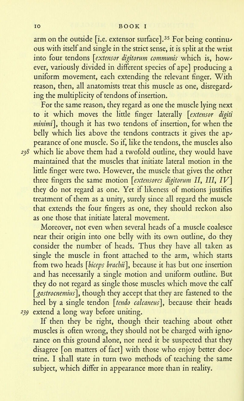 arm on the outside [i.e. extensor surface].Pqj- being continue ous with itself and single in the strict sense, it is split at the wrist into four tendons [extensor digitorum communis which is, how^' ever, variously divided in different species of ape] producing a uniform movement, each extending the relevant finger. With reason, then, all anatomists treat this muscle as one, disregard/ ing the multiplicity of tendons of insertion. For the same reason, they regard as one the muscle lying next to it which moves the litde finger laterally [extensor digiti minimi]^ though it has two tendons of insertion, for when the belly which lies above the tendons contracts it gives the ap/ pearance of one muscle. So if, like the tendons, the muscles also 238 which lie above them had a twofold oudine, they would have maintained that the muscles that initiate lateral motion in the little finger were two. However, the muscle that gives the other three fingers the same motion [extensores digitorum II, 111, IV] they do not regard as one. Yet if likeness of motions justifies treatment of them as a unity, surely since all regard the muscle that extends the four fingers as one, they should reckon also as one those that initiate lateral movement. Moreover, not even when several heads of a muscle coalesce near their origin into one belly with its own outline, do they consider the number of heads. Thus they have all taken as single the muscle in front attached to the arm, which starts from two heads [hiceps hrachii], because it has but one insertion and has necessarily a single motion and uniform outline. But they do not regard as single those muscles which move the calf [gastrocnemius], though they accept that they are fastened to the heel by a single tendon [tendo calcaneus], because their heads 239 extend a long way before uniting. If then they be right, though their teaching about other muscles is often wrong, they should not be charged with igno^ ranee on this ground alone, nor need it be suspected that they disagree [on matters of fact] with those who enjoy better doc^ trine. I shall state in turn two methods of teaching the same subject, which differ in appearance more than in reality.